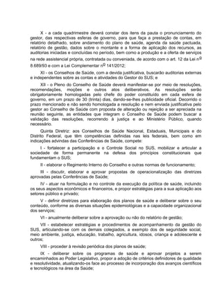X - a cada quadrimestre deverá constar dos itens da pauta o pronunciamento do
gestor, das respectivas esferas de governo, para que faça a prestação de contas, em
relatório detalhado, sobre andamento do plano de saúde, agenda da saúde pactuada,
relatório de gestão, dados sobre o montante e a forma de aplicação dos recursos, as
auditorias iniciadas e concluídas no período, bem como a produção e a oferta de serviços
na rede assistencial própria, contratada ou conveniada, de acordo com o art. 12 da Lei no
8.689/93 e com a Lei Complementar no 141/2012;
XI - os Conselhos de Saúde, com a devida justificativa, buscarão auditorias externas
e independentes sobre as contas e atividades do Gestor do SUS; e
XII - o Pleno do Conselho de Saúde deverá manifestar-se por meio de resoluções,
recomendações, moções e outros atos deliberativos. As resoluções serão
obrigatoriamente homologadas pelo chefe do poder constituído em cada esfera de
governo, em um prazo de 30 (trinta) dias, dando-se-lhes publicidade oficial. Decorrido o
prazo mencionado e não sendo homologada a resolução e nem enviada justificativa pelo
gestor ao Conselho de Saúde com proposta de alteração ou rejeição a ser apreciada na
reunião seguinte, as entidades que integram o Conselho de Saúde podem buscar a
validação das resoluções, recorrendo à justiça e ao Ministério Público, quando
necessário.
Quinta Diretriz: aos Conselhos de Saúde Nacional, Estaduais, Municipais e do
Distrito Federal, que têm competências definidas nas leis federais, bem como em
indicações advindas das Conferências de Saúde, compete:
I - fortalecer a participação e o Controle Social no SUS, mobilizar e articular a
sociedade de forma permanente na defesa dos princípios constitucionais que
fundamentam o SUS;
II - elaborar o Regimento Interno do Conselho e outras normas de funcionamento;
III - discutir, elaborar e aprovar propostas de operacionalização das diretrizes
aprovadas pelas Conferências de Saúde;
IV - atuar na formulação e no controle da execução da política de saúde, incluindo
os seus aspectos econômicos e financeiros, e propor estratégias para a sua aplicação aos
setores público e privado;
V - definir diretrizes para elaboração dos planos de saúde e deliberar sobre o seu
conteúdo, conforme as diversas situações epidemiológicas e a capacidade organizacional
dos serviços;
VI - anualmente deliberar sobre a aprovação ou não do relatório de gestão;
VII - estabelecer estratégias e procedimentos de acompanhamento da gestão do
SUS, articulando-se com os demais colegiados, a exemplo dos de seguridade social,
meio ambiente, justiça, educação, trabalho, agricultura, idosos, criança e adolescente e
outros;
VIII - proceder à revisão periódica dos planos de saúde;
IX - deliberar sobre os programas de saúde e aprovar projetos a serem
encaminhados ao Poder Legislativo, propor a adoção de critérios definidores de qualidade
e resolutividade, atualizando-os face ao processo de incorporação dos avanços científicos
e tecnológicos na área da Saúde;
 
