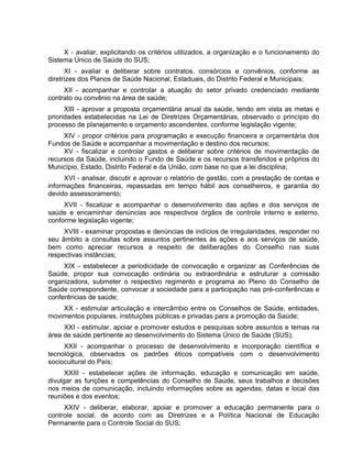X - avaliar, explicitando os critérios utilizados, a organização e o funcionamento do
Sistema Único de Saúde do SUS;
XI - avaliar e deliberar sobre contratos, consórcios e convênios, conforme as
diretrizes dos Planos de Saúde Nacional, Estaduais, do Distrito Federal e Municipais;
XII - acompanhar e controlar a atuação do setor privado credenciado mediante
contrato ou convênio na área de saúde;
XIII - aprovar a proposta orçamentária anual da saúde, tendo em vista as metas e
prioridades estabelecidas na Lei de Diretrizes Orçamentárias, observado o princípio do
processo de planejamento e orçamento ascendentes, conforme legislação vigente;
XIV - propor critérios para programação e execução financeira e orçamentária dos
Fundos de Saúde e acompanhar a movimentação e destino dos recursos;
XV - fiscalizar e controlar gastos e deliberar sobre critérios de movimentação de
recursos da Saúde, incluindo o Fundo de Saúde e os recursos transferidos e próprios do
Município, Estado, Distrito Federal e da União, com base no que a lei disciplina;
XVI - analisar, discutir e aprovar o relatório de gestão, com a prestação de contas e
informações financeiras, repassadas em tempo hábil aos conselheiros, e garantia do
devido assessoramento;
XVII - fiscalizar e acompanhar o desenvolvimento das ações e dos serviços de
saúde e encaminhar denúncias aos respectivos órgãos de controle interno e externo,
conforme legislação vigente;
XVIII - examinar propostas e denúncias de indícios de irregularidades, responder no
seu âmbito a consultas sobre assuntos pertinentes às ações e aos serviços de saúde,
bem como apreciar recursos a respeito de deliberações do Conselho nas suas
respectivas instâncias;
XIX - estabelecer a periodicidade de convocação e organizar as Conferências de
Saúde, propor sua convocação ordinária ou extraordinária e estruturar a comissão
organizadora, submeter o respectivo regimento e programa ao Pleno do Conselho de
Saúde correspondente, convocar a sociedade para a participação nas pré-conferências e
conferências de saúde;
XX - estimular articulação e intercâmbio entre os Conselhos de Saúde, entidades,
movimentos populares, instituições públicas e privadas para a promoção da Saúde;
XXI - estimular, apoiar e promover estudos e pesquisas sobre assuntos e temas na
área de saúde pertinente ao desenvolvimento do Sistema Único de Saúde (SUS);
XXII - acompanhar o processo de desenvolvimento e incorporação científica e
tecnológica, observados os padrões éticos compatíveis com o desenvolvimento
sociocultural do País;
XXIII - estabelecer ações de informação, educação e comunicação em saúde,
divulgar as funções e competências do Conselho de Saúde, seus trabalhos e decisões
nos meios de comunicação, incluindo informações sobre as agendas, datas e local das
reuniões e dos eventos;
XXIV - deliberar, elaborar, apoiar e promover a educação permanente para o
controle social, de acordo com as Diretrizes e a Política Nacional de Educação
Permanente para o Controle Social do SUS;
 