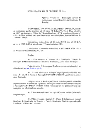 1
RESOLUÇÃO Nº 486, DE 7 DE MAIO DE 2014.
Aprova o Volume III – Sinalização Vertical de
Indicação, do Manual Brasileiro de Sinalização de
Trânsito.
O CONSELHO NACIONAL DE TRÂNSITO - CONTRAN, usando
da competência que lhe confere o art. 12, inciso XI, da Lei nº 9.503, de 23 de setembro
de 1997, que instituiu o Código de Trânsito Brasileiro – CTB, e conforme Decreto nº
4.711, de 29 de maio de 2003, que dispõe sobre a coordenação do Sistema Nacional de
Trânsito – SNT; e
Considerando o disposto no art. 19, inciso XVIII, e no art. 90, § 2º,
da Lei nº 9.503, de 23 de setembro de 1997, que instituiu o CTB;
Considerando o constante do Processo nº 80000.005628/2011-00 e
do Processo nº 80000.010982/2013-18;
Resolve:
Art.1º Fica aprovado o Volume III – Sinalização Vertical de
Indicação, do Manual Brasileiro de Sinalização de Trânsito, Anexo a esta Resolução.
Parágrafo único. O Anexo desta Resolução encontra-se disponível no
sítio eletrônico www.denatran.gov.br.
Art. 2º Ficam alterados os exemplos de pictogramas constantes dos
itens 1.3.4 e 1.3.5 do Anexo da Resolução CONTRAN nº 160/2004, conforme o Anexo
desta Resolução.
Parágrafo único. A Sinalização Vertical de Indicação que tenha sido
implantada antes da entrada em vigor desta Resolução, desde que em conformidade com
a Resolução CONTRAN nº 160/2004, poderá permanecer em via pública até que seja
necessária sua substituição ou remoção.
Art. 3º Esta Resolução entra em vigor 180 (cento e oitenta) dias após
sua publicação.
Art. 4º Fica revogado o Capítulo V – Placas de Indicação, do Manual
Brasileiro de Sinalização de Trânsito – Parte I, Sinalização Vertical, aprovado pela
Resolução CONTRAN nº 599/1982.
 