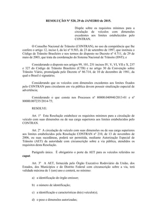 RESOLUÇÃO Nº 520, 29 de JANEIRO de 2015.
Dispõe sobre os requisitos mínimos para a
circulação de veículos com dimensões
excedentes aos limites estabelecidos pelo
CONTRAN.
O Conselho Nacional de Trânsito (CONTRAN), no uso da competência que lhe
confere o artigo 12, inciso I, da lei nº 9.503, de 23 de setembro de 1997, que instituiu o
Código de Trânsito Brasileiro e nos termos do disposto no Decreto nº 4.711, de 29 de
maio de 2003, que trata da coordenação do Sistema Nacional de Trânsito (SNT); e
Considerando o disposto nos artigos 99, 101, 231 incisos IV, V, VI, VII e X, 237
e 327 do Código de Trânsito Brasileiro (CTB) e no artigo 30 da Convenção sobre
Trânsito Viário, promulgada pelo Decreto nº 86.714, de 10 de dezembro de 1981, da
qual o Brasil é signatário;
Considerando que os veículos com dimensões excedentes aos limites fixados
pelo CONTRAN para circularem em via pública devem possuir sinalização especial de
advertência;
Considerando o que consta nos Processos nº 80000.040940/2013-01 e nº
80000.007235/2014-75;
RESOLVE:
Art. 1º Esta Resolução estabelece os requisitos mínimos para a circulação de
veículo com suas dimensões ou de sua carga superiores aos limites estabelecidos pelo
CONTRAN.
Art. 2º A circulação de veículo com suas dimensões ou de sua carga superiores
aos limites estabelecidos pela Resolução CONTRAN nº 210, de 13 de novembro de
2006, ou suas sucedâneas, poderá ser permitida, mediante Autorização Especial de
Trânsito (AET) da autoridade com circunscrição sobre a via pública, atendidos os
requisitos desta Resolução.
Parágrafo único. É obrigatório o porte da AET para os veículos referidos no
caput.
Art. 3º A AET, fornecida pelo Órgão Executivo Rodoviário da União, dos
Estados, dos Municípios e do Distrito Federal com circunscrição sobre a via, terá
validade máxima de 1 (um) ano e conterá, no mínimo:
a) a identificação do órgão emissor;
b) o número de identificação;
c) a identificação e características do(s) veículo(s);
d) o peso e dimensões autorizadas;
 