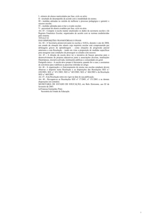 I - número de alunos matriculados por fase, ciclo ou série;
II - resultado do desempenho de acordo com a modalidade de ensino;
III - medidas adotadas no sentido de melhorar o processo pedagógico e garantir o
sucesso escolar;
IV - medidas adotadas para evitar a evasão escolar;
V - percentual de alunos evadidos por fase, ciclo ou série.
Art. 43 - Compete à escola manter atualizados os dados da secretaria escolar e do
Registro Estatístico Escolar, organizados de acordo com as normas estabelecidas
pelo sistema.
TÍTULO VI
DAS DISPOSIÇÕES TRANSITÓRIAS E FINAIS
Art. 44 - A Secretaria promoverá junto às escolas e S.R.Es, durante o ano de 2004,
um estudo da situação dos alunos cuja trajetória escolar está comprometida por
defasagens graves de aprendizagem – como situações de progressão parcial
anteriores a esta Resolução – tendo em vista a proposição de medidas específicas
para assegurar suas condições de prosseguir os estudos com sucesso.
Art. 45 - A direção da escola deve ter a iniciativa de buscar parcerias para o
desenvolvimento de projetos educativos junto a associações diversas, instituições
filantrópicas, iniciativa privada, instituições públicas e comunidade em geral.
Parágrafo único - A escola deve propor à Secretaria, quando for o caso, a assinatura
de convênios para viabilizar as parcerias referidas no artigo.
Art. 46 - A organização e o funcionamento do ensino nas escolas estaduais devem
observar o disposto nesta Resolução e as disposições das Resoluções SEE n.º
430/2003, SEE n.º 451/2003, SEE n.º 465/2003, SEE n.º 466/2003 e da Resolução
SEE n.º 469/2003.
Art. 47 - Esta Resolução entra em vigor na data de sua publicação.
Art. 48 - Revogam-se as Resoluções SEE nº 17/2001, nº 151/2001 e as demais
disposições em contrário.
SECRETARIA DE ESTADO DE EDUCAÇÃO, em Belo Horizonte, aos 02 de
fevereiro de 2003.
(a)Vanessa Guimarães Pinto
    Secretária de Estado de Educação




                                                                                       5
 