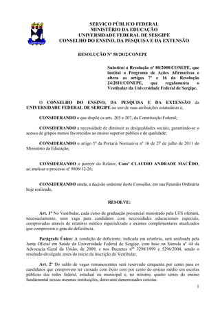 SERVIÇO PÚBLICO FEDERAL
                           MINISTÉRIO DA EDUCAÇÃO
                       UNIVERSIDADE FEDERAL DE SERGIPE
                 CONSELHO DO ENSINO, DA PESQUISA E DA EXTENSÃO

                            RESOLUÇÃO Nº 58/2012/CONEPE

                                            Substitui a Resolução nº 80/2008/CONEPE, que
                                            institui o Programa de Ações Afirmativas e
                                            altera os artigos 7º e 16 da Resolução
                                            24/2011/CONEPE,       que     regulamenta     o
                                            Vestibular da Universidade Federal de Sergipe.


     O CONSELHO DO ENSINO, DA PESQUISA E DA EXTENSÃO                                       da
UNIVERSIDADE FEDERAL DE SERGIPE no uso de suas atribuições estatutárias e,

       CONSIDERANDO o que dispõe os arts. 205 e 207, da Constituição Federal;

       CONSIDERANDO a necessidade de diminuir as desigualdades sociais, garantindo-se o
acesso de grupos menos favorecidos ao ensino superior público e de qualidade;

       CONSIDERANDO o artigo 5º da Portaria Normativa nº 16 de 27 de julho de 2011 do
Ministério da Educação;


        CONSIDERANDO o parecer do Relator, Consº CLAUDIO ANDRADE MACÊDO,
ao analisar o processo nº 9806/12-26;


       CONSIDERANDO ainda, a decisão unânime deste Conselho, em sua Reunião Ordinária
hoje realizada,

                                            RESOLVE:

       Art. 1º No Vestibular, cada curso de graduação presencial ministrado pela UFS ofertará,
necessariamente, uma vaga para candidatos com necessidades educacionais especiais,
comprovadas através de relatório médico especializado e exames complementares atualizados
que comprovem o grau de deficiência.

        Parágrafo Único: A condição de deficiente, indicada em relatório, será analisada pela
Junta Oficial em Saúde da Universidade Federal de Sergipe, com base na Súmula nº 44 da
Advocacia Geral da União, de 2009, e nos Decretos nos 3298/1999 e 5296/2004, sendo o
resultado divulgado antes do início da inscrição do Vestibular.

       Art. 2º Do saldo de vagas remanescentes será reservado cinquenta por cento para os
candidatos que comprovem ter cursado com êxito cem por cento do ensino médio em escolas
públicas das redes federal, estadual ou municipal e, no mínimo, quatro séries do ensino
fundamental nessas mesmas instituições, doravante denominados cotistas.
                                                                                            1
 