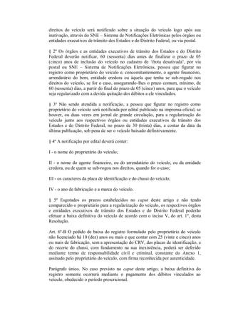 direitos do veículo será notificado sobre a situação do veículo logo após sua
inativação, através do SNE – Sistema de Notificações Eletrônicas pelos órgãos ou
entidades executivos de trânsito dos Estados e do Distrito Federal, ou via postal.
§ 2º Os órgãos e as entidades executivos de trânsito dos Estados e do Distrito
Federal deverão notificar, 60 (sessenta) dias antes de finalizar o prazo de 05
(cinco) anos de inclusão do veículo no cadastro de ‘frota desativada’, por via
postal ou SNE – Sistema de Notificações Eletrônicas, pessoa que figurar no
registro como proprietário do veículo e, concomitantemente, o agente financeiro,
arrendatário do bem, entidade credora ou àquela que tenha se sub-rogado nos
direitos do veículo, se for o caso, assegurando-lhes o prazo comum, mínimo, de
60 (sessenta) dias, a partir do final do prazo de 05 (cinco) anos, para que o veículo
seja regularizado com a devida quitação dos débitos a ele vinculados.
§ 3º Não sendo atendida a notificação, a pessoa que figurar no registro como
proprietário do veículo será notificada por edital publicado na imprensa oficial, se
houver, ou duas vezes em jornal de grande circulação, para a regularização do
veículo junto aos respectivos órgãos ou entidades executivos de trânsito dos
Estados e do Distrito Federal, no prazo de 30 (trinta) dias, a contar da data da
última publicação, sob pena de ser o veículo baixado definitivamente.
§ 4º A notificação por edital deverá conter:
I - o nome do proprietário do veículo;
II - o nome do agente financeiro, ou do arrendatário do veículo, ou da entidade
credora, ou de quem se sub-rogou nos direitos, quando for o caso;
III - os caracteres da placa de identificação e do chassi do veículo;
IV - o ano de fabricação e a marca do veículo.
§ 5º Esgotados os prazos estabelecidos no caput deste artigo e não tendo
comparecido o proprietário para a regularização do veículo, os respectivos órgãos
e entidades executivos de trânsito dos Estados e do Distrito Federal poderão
efetuar a baixa definitiva do veículo de acordo com o inciso V, do art. 1º, desta
Resolução.
Art. 6º-B O pedido de baixa do registro formulado pelo proprietário do veículo
não licenciado há 10 (dez) anos ou mais e que contar com 25 (vinte e cinco) anos
ou mais de fabricação, sem a apresentação do CRV, das placas de identificação, e
do recorte do chassi, com fundamento na sua inexistência, poderá ser deferido
mediante termo de responsabilidade civil e criminal, constante do Anexo 1,
assinado pelo proprietário do veículo, com firma reconhecida por autenticidade.
Parágrafo único. No caso previsto no caput deste artigo, a baixa definitiva do
registro somente ocorrerá mediante o pagamento dos débitos vinculados ao
veículo, obedecido o período prescricional.
 