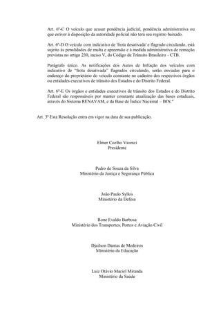 Art. 6º-C O veículo que acusar pendência judicial, pendência administrativa ou
que estiver à disposição da autoridade policial não terá seu registro baixado.
Art. 6º-D O veículo com indicativo de 'frota desativada' e flagrado circulando, está
sujeito às penalidades de multa e apreensão e à medida administrativa de remoção
previstas no artigo 230, inciso V, do Código de Trânsito Brasileiro - CTB.
Parágrafo único. As notificações dos Autos de Infração dos veículos com
indicativo de “frota desativada” flagrados circulando, serão enviadas para o
endereço do proprietário do veículo constante no cadastro dos respectivos órgãos
ou entidades executivos de trânsito dos Estados e do Distrito Federal.
Art. 6º-E Os órgãos e entidades executivos de trânsito dos Estados e do Distrito
Federal são responsáveis por manter constante atualização das bases estaduais,
através do Sistema RENAVAM, e da Base de Índice Nacional – BIN."
Art. 3º Esta Resolução entra em vigor na data de sua publicação.
Elmer Coelho Vicenzi
Presidente
Pedro de Souza da Silva
Ministério da Justiça e Segurança Pública
João Paulo Syllos
Ministério da Defesa
Rone Evaldo Barbosa
Ministério dos Transportes, Portos e Aviação Civil
Djailson Dantas de Medeiros
Ministério da Educação
Luiz Otávio Maciel Miranda
Ministério da Saúde
 