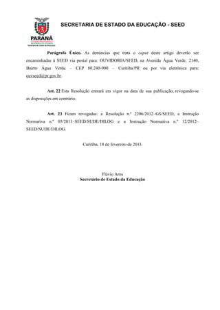SECRETARIA DE ESTADO DA EDUCAÇÃO - SEED
Parágrafo Único. As denúncias que trata o caput deste artigo deverão ser
encaminhadas à SEED via postal para: OUVIDORIA/SEED, na Avenida Água Verde, 2140,
Bairro Água Verde – CEP 80.240-900 – Curitiba/PR ou por via eletrônica para:
ouvseed@pr.gov.br.
Art. 22 Esta Resolução entrará em vigor na data de sua publicação, revogando-se
as disposições em contrário.
Art. 23 Ficam revogadas: a Resolução n.º 2206/2012–GS/SEED, a Instrução
Normativa n.º 05/2011–SEED/SUDE/DILOG e a Instrução Normativa n.º 12/2012–
SEED/SUDE/DILOG.
Curitiba, 18 de fevereiro de 2013.
Flávio Arns
Secretário de Estado da Educação
 