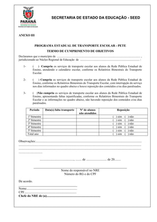 SECRETARIA DE ESTADO DA EDUCAÇÃO - SEED
ANEXO III
PROGRAMA ESTADUAL DE TRANSPORTE ESCOLAR - PETE
TERMO DE CUMPRIMENTO DE OBJETIVOS
Declaramos que o município de ................................................................................................................... ,
jurisdicionado ao Núcleo Regional de Educação de .................................................................................. :
1- ( ) Cumpriu os serviços de transporte escolar aos alunos da Rede Pública Estadual de
Ensino, atendendo o calendário escolar, conforme os Relatórios Bimestrais do Transporte
Escolar.
2- ( ) Cumpriu os serviços de transporte escolar aos alunos da Rede Pública Estadual de
Ensino, conforme os Relatórios Bimestrais do Transporte Escolar, com interrupção do serviço
nos dias informados no quadro abaixo e houve reposição dos conteúdos e/ou dias paralisados.
3- ( )Não cumpriu os serviços de transporte escolar aos alunos da Rede Pública Estadual de
Ensino, apresentando faltas injustificadas, conforme os Relatórios Bimestrais do Transporte
Escolar e as informações no quadro abaixo, não havendo reposição dos conteúdos e/ou dias
paralisados.
Período Data(s) falta transporte Nº de alunos
não atendidos
Reposição
1º bimestre ( ) sim ( ) não
2º bimestre ( ) sim ( ) não
3º bimestre ( ) sim ( ) não
4º bimestre ( ) sim ( ) não
5º bimestre ( ) sim ( ) não
Total ano ( ) sim ( ) não
Observações:......................................................................................................................................
...........................................................................................................................................................
...........................................................................................................................................................
..............................
..........................................., ........ de .......................... de 20........
___________________________________________________________
Nome do responsável no NRE
Número do RG e do CPF
De acordo.
_____________________________________
Nome................................................................
CPF..................................................................
Chefe do NRE de (a)....................................................................
 
