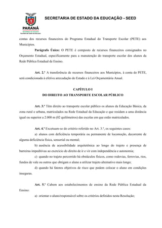 SECRETARIA DE ESTADO DA EDUCAÇÃO - SEED
contas dos recursos financeiros do Programa Estadual do Transporte Escolar (PETE) aos
Municípios.
Parágrafo Único: O PETE é composto de recursos financeiros consignados no
Orçamento Estadual, especificamente para a manutenção do transporte escolar dos alunos da
Rede Pública Estadual de Ensino.
Art. 2.º A transferência de recursos financeiros aos Municípios, à conta do PETE,
será condicionada à efetiva arrecadação do Estado e à Lei Orçamentária Anual.
CAPÍTULO I
DO DIREITO AO TRANSPORTE ESCOLAR PÚBLICO
Art. 3.º Têm direito ao transporte escolar público os alunos da Educação Básica, da
zona rural e urbana, matriculados na Rede Estadual da Educação e que residam a uma distância
igual ou superior a 2.000 m (02 quilômetros) das escolas em que estão matriculados.
Art. 4.º Excetuam-se do critério referido no Art. 3.º, os seguintes casos:
a) alunos com deficiência temporária ou permanente de locomoção, decorrente de
alguma deficiência física, sensorial ou mental;
b) ausência de acessibilidade arquitetônica ao longo do trajeto e presença de
barreiras impeditivas ao exercício do direito de ir e vir com independência e autonomia;
c) quando no trajeto percorrido há obstáculos físicos, como rodovias, ferrovias, rios,
fundos de vale ou outros que obrigam o aluno a utilizar trajeto alternativo mais longo;
d) quando há fatores objetivos de risco que podem colocar o aluno em condições
inseguras.
Art. 5.º Cabem aos estabelecimentos de ensino da Rede Pública Estadual da
Ensino:
a) orientar o aluno/responsável sobre os critérios definidos nesta Resolução;
 