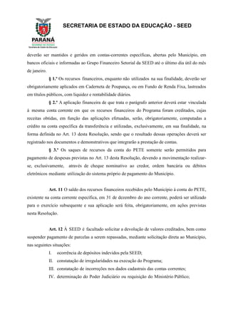 SECRETARIA DE ESTADO DA EDUCAÇÃO - SEED
deverão ser mantidos e geridos em contas-correntes específicas, abertas pelo Município, em
bancos oficiais e informadas ao Grupo Financeiro Setorial da SEED até o último dia útil do mês
de janeiro.
§ 1.º Os recursos financeiros, enquanto não utilizados na sua finalidade, deverão ser
obrigatoriamente aplicados em Caderneta de Poupança, ou em Fundo de Renda Fixa, lastreados
em títulos públicos, com liquidez e rentabilidade diários.
§ 2.º A aplicação financeira de que trata o parágrafo anterior deverá estar vinculada
à mesma conta corrente em que os recursos financeiros do Programa foram creditados, cujas
receitas obtidas, em função das aplicações efetuadas, serão, obrigatoriamente, computadas a
crédito na conta específica da transferência e utilizadas, exclusivamente, em sua finalidade, na
forma definida no Art. 13 desta Resolução, sendo que o resultado dessas operações deverá ser
registrado nos documentos e demonstrativos que integrarão a prestação de contas.
§ 3.º Os saques de recursos da conta do PETE somente serão permitidos para
pagamento de despesas previstas no Art. 13 desta Resolução, devendo a movimentação realizar-
se, exclusivamente, através de cheque nominativo ao credor, ordem bancária ou débitos
eletrônicos mediante utilização do sistema próprio de pagamento do Município.
Art. 11 O saldo dos recursos financeiros recebidos pelo Município à conta do PETE,
existente na conta corrente específica, em 31 de dezembro do ano corrente, poderá ser utilizado
para o exercício subsequente e sua aplicação será feita, obrigatoriamente, em ações previstas
nesta Resolução.
Art. 12 À SEED é facultado solicitar a devolução de valores creditados, bem como
suspender pagamento de parcelas a serem repassadas, mediante solicitação direta ao Município,
nas seguintes situações:
I. ocorrência de depósitos indevidos pela SEED;
II. constatação de irregularidades na execução do Programa;
III. constatação de incorreções nos dados cadastrais das contas correntes;
IV. determinação do Poder Judiciário ou requisição do Ministério Público;
 