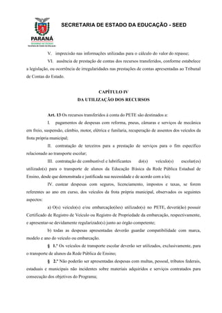 SECRETARIA DE ESTADO DA EDUCAÇÃO - SEED
V. imprecisão nas informações utilizadas para o cálculo do valor do repasse;
VI. ausência de prestação de contas dos recursos transferidos, conforme estabelece
a legislação, ou ocorrência de irregularidades nas prestações de contas apresentadas ao Tribunal
de Contas do Estado.
CAPÍTULO IV
DA UTILIZAÇÃO DOS RECURSOS
Art. 13 Os recursos transferidos à conta do PETE são destinados a:
I. pagamentos de despesas com reforma, pneus, câmaras e serviços de mecânica
em freio, suspensão, câmbio, motor, elétrica e funilaria, recuperação de assentos dos veículos da
frota própria municipal;
II. contratação de terceiros para a prestação de serviços para o fim específico
relacionado ao transporte escolar;
III. contratação de combustível e lubrificantes do(s) veículo(s) escolar(es)
utilizado(s) para o transporte de alunos da Educação Básica da Rede Pública Estadual de
Ensino, desde que demonstrada e justificada sua necessidade e de acordo com a lei;
IV. custear despesas com seguros, licenciamento, impostos e taxas, se forem
referentes ao ano em curso, dos veículos da frota própria municipal, observados os seguintes
aspectos:
a) O(s) veículo(s) e/ou embarcação(ões) utilizado(s) no PETE, deverá(ão) possuir
Certificado de Registro de Veículo ou Registro de Propriedade da embarcação, respectivamente,
e apresentar-se devidamente regularizado(s) junto ao órgão competente;
b) todas as despesas apresentadas deverão guardar compatibilidade com marca,
modelo e ano do veículo ou embarcação.
§ 1.º Os veículos de transporte escolar deverão ser utilizados, exclusivamente, para
o transporte de alunos da Rede Pública de Ensino;
§ 2.º Não poderão ser apresentadas despesas com multas, pessoal, tributos federais,
estaduais e municipais não incidentes sobre materiais adquiridos e serviços contratados para
consecução dos objetivos do Programa;
 