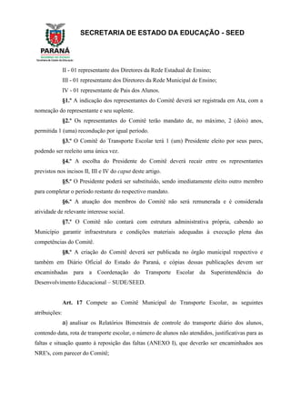 SECRETARIA DE ESTADO DA EDUCAÇÃO - SEED
II - 01 representante dos Diretores da Rede Estadual de Ensino;
III - 01 representante dos Diretores da Rede Municipal de Ensino;
IV - 01 representante de Pais dos Alunos.
§1.º A indicação dos representantes do Comitê deverá ser registrada em Ata, com a
nomeação do representante e seu suplente.
§2.º Os representantes do Comitê terão mandato de, no máximo, 2 (dois) anos,
permitida 1 (uma) recondução por igual período.
§3.º O Comitê do Transporte Escolar terá 1 (um) Presidente eleito por seus pares,
podendo ser reeleito uma única vez.
§4.º A escolha do Presidente do Comitê deverá recair entre os representantes
previstos nos incisos II, III e IV do caput deste artigo.
§5.º O Presidente poderá ser substituído, sendo imediatamente eleito outro membro
para completar o período restante do respectivo mandato.
§6.º A atuação dos membros do Comitê não será remunerada e é considerada
atividade de relevante interesse social.
§7.º O Comitê não contará com estrutura administrativa própria, cabendo ao
Município garantir infraestrutura e condições materiais adequadas à execução plena das
competências do Comitê.
§8.º A criação do Comitê deverá ser publicada no órgão municipal respectivo e
também em Diário Oficial do Estado do Paraná, e cópias dessas publicações devem ser
encaminhadas para a Coordenação do Transporte Escolar da Superintendência do
Desenvolvimento Educacional – SUDE/SEED.
Art. 17 Compete ao Comitê Municipal do Transporte Escolar, as seguintes
atribuições:
a) analisar os Relatórios Bimestrais de controle do transporte diário dos alunos,
contendo data, rota de transporte escolar, o número de alunos não atendidos, justificativas para as
faltas e situação quanto à reposição das faltas (ANEXO I), que deverão ser encaminhados aos
NRE's, com parecer do Comitê;
 