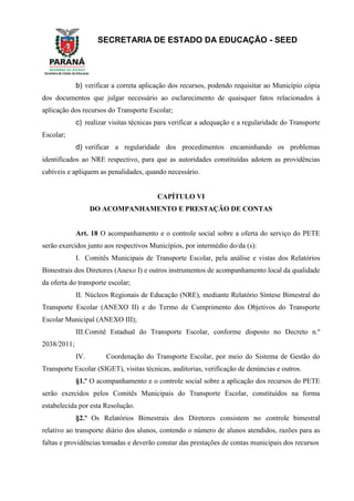 SECRETARIA DE ESTADO DA EDUCAÇÃO - SEED
b) verificar a correta aplicação dos recursos, podendo requisitar ao Município cópia
dos documentos que julgar necessário ao esclarecimento de quaisquer fatos relacionados à
aplicação dos recursos do Transporte Escolar;
c) realizar visitas técnicas para verificar a adequação e a regularidade do Transporte
Escolar;
d) verificar a regularidade dos procedimentos encaminhando os problemas
identificados ao NRE respectivo, para que as autoridades constituídas adotem as providências
cabíveis e apliquem as penalidades, quando necessário.
CAPÍTULO VI
DO ACOMPANHAMENTO E PRESTAÇÃO DE CONTAS
Art. 18 O acompanhamento e o controle social sobre a oferta do serviço do PETE
serão exercidos junto aos respectivos Municípios, por intermédio do/da (s):
I. Comitês Municipais de Transporte Escolar, pela análise e vistas dos Relatórios
Bimestrais dos Diretores (Anexo I) e outros instrumentos de acompanhamento local da qualidade
da oferta do transporte escolar;
II. Núcleos Regionais de Educação (NRE), mediante Relatório Síntese Bimestral do
Transporte Escolar (ANEXO II) e do Termo de Cumprimento dos Objetivos do Transporte
Escolar Municipal (ANEXO III);
III.Comitê Estadual do Transporte Escolar, conforme disposto no Decreto n.º
2038/2011;
IV. Coordenação do Transporte Escolar, por meio do Sistema de Gestão do
Transporte Escolar (SIGET), visitas técnicas, auditorias, verificação de denúncias e outros.
§1.º O acompanhamento e o controle social sobre a aplicação dos recursos do PETE
serão exercidos pelos Comitês Municipais do Transporte Escolar, constituídos na forma
estabelecida por esta Resolução.
§2.º Os Relatórios Bimestrais dos Diretores consistem no controle bimestral
relativo ao transporte diário dos alunos, contendo o número de alunos atendidos, razões para as
faltas e providências tomadas e deverão constar das prestações de contas municipais dos recursos
 