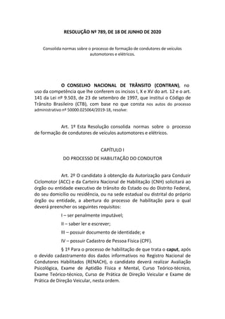 RESOLUÇÃO Nº 789, DE 18 DE JUNHO DE 2020
Consolida normas sobre o processo de formação de condutores de veículos
automotores e elétricos.
O CONSELHO NACIONAL DE TRÂNSITO (CONTRAN), no
uso da competência que lhe conferem os incisos I, X e XV do art. 12 e o art.
141 da Lei nº 9.503, de 23 de setembro de 1997, que institui o Código de
Trânsito Brasileiro (CTB), com base no que consta nos autos do processo
administrativo nº 50000.025064/2019-18, resolve:
Art. 1º Esta Resolução consolida normas sobre o processo
de formação de condutores de veículos automotores e elétricos.
CAPÍTULO I
DO PROCESSO DE HABILITAÇÃO DO CONDUTOR
Art. 2º O candidato à obtenção da Autorização para Conduzir
Ciclomotor (ACC) e da Carteira Nacional de Habilitação (CNH) solicitará ao
órgão ou entidade executivo de trânsito do Estado ou do Distrito Federal,
do seu domicílio ou residência, ou na sede estadual ou distrital do próprio
órgão ou entidade, a abertura do processo de habilitação para o qual
deverá preencher os seguintes requisitos:
I – ser penalmente imputável;
II – saber ler e escrever;
III – possuir documento de identidade; e
IV – possuir Cadastro de Pessoa Física (CPF).
§ 1º Para o processo de habilitação de que trata o caput, após
o devido cadastramento dos dados informativos no Registro Nacional de
Condutores Habilitados (RENACH), o candidato deverá realizar Avaliação
Psicológica, Exame de Aptidão Física e Mental, Curso Teórico-técnico,
Exame Teórico-técnico, Curso de Prática de Direção Veicular e Exame de
Prática de Direção Veicular, nesta ordem.
 