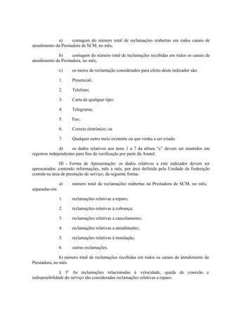 a)
contagem do número total de reclamações reabertas em todos canais de
atendimento da Prestadora de SCM, no mês;
b)
contagem do número total de reclamações recebidas em todos os canais de
atendimento da Prestadora, no mês;
c)

os meios de reclamação considerados para efeito deste indicador são:

1.

Presencial;

2.

Telefone;

3.

Carta de qualquer tipo;

4.

Telegrama;

5.

Fax;

6.

Correio eletrônico; ou

7.

Qualquer outro meio existente ou que venha a ser criado.

d)
os dados relativos aos itens 1 a 7 da alínea “c” devem ser mantidos em
registros independentes para fins de verificação por parte da Anatel.
III - Forma de Apresentação: os dados relativos a este indicador devem ser
apresentados contendo informações, mês a mês, por área definida pela Unidade da Federação
contida na área de prestação de serviço, da seguinte forma:
a)

número total de reclamações reabertas na Prestadora de SCM, no mês,

1.

reclamações relativas a reparo;

2.

reclamações relativas à cobrança;

3.

reclamações relativas a cancelamento;

4.

reclamações relativas a atendimento;

5.

reclamações relativas à instalação;

6.

outras reclamações.

separadas em:

b) número total de reclamações recebidas em todos os canais de atendimento da
Prestadora, no mês.
§ 3º As reclamações relacionadas à velocidade, queda de conexão e
indisponibilidade do serviço são consideradas reclamações relativas a reparo.

 