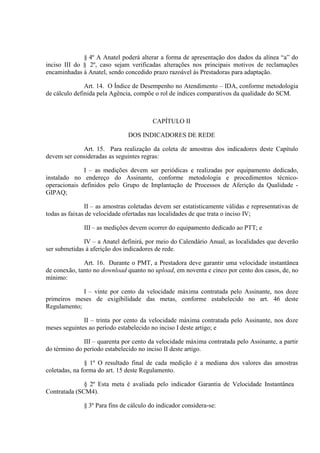 § 4º A Anatel poderá alterar a forma de apresentação dos dados da alínea “a” do
inciso III do § 2º, caso sejam verificadas alterações nos principais motivos de reclamações
encaminhadas à Anatel, sendo concedido prazo razoável ás Prestadoras para adaptação.
Art. 14. O Índice de Desempenho no Atendimento – IDA, conforme metodologia
de cálculo definida pela Agência, compõe o rol de índices comparativos da qualidade do SCM.

CAPÍTULO II
DOS INDICADORES DE REDE
Art. 15. Para realização da coleta de amostras dos indicadores deste Capítulo
devem ser consideradas as seguintes regras:
I – as medições devem ser periódicas e realizadas por equipamento dedicado,
instalado no endereço do Assinante, conforme metodologia e procedimentos técnicooperacionais definidos pelo Grupo de Implantação de Processos de Aferição da Qualidade GIPAQ;
II – as amostras coletadas devem ser estatisticamente válidas e representativas de
todas as faixas de velocidade ofertadas nas localidades de que trata o inciso IV;
III – as medições devem ocorrer do equipamento dedicado ao PTT; e
IV – a Anatel definirá, por meio do Calendário Anual, as localidades que deverão
ser submetidas à aferição dos indicadores de rede.
Art. 16. Durante o PMT, a Prestadora deve garantir uma velocidade instantânea
de conexão, tanto no download quanto no upload, em noventa e cinco por cento dos casos, de, no
mínimo:
I – vinte por cento da velocidade máxima contratada pelo Assinante, nos doze
primeiros meses de exigibilidade das metas, conforme estabelecido no art. 46 deste
Regulamento;
II – trinta por cento da velocidade máxima contratada pelo Assinante, nos doze
meses seguintes ao período estabelecido no inciso I deste artigo; e
III – quarenta por cento da velocidade máxima contratada pelo Assinante, a partir
do término do período estabelecido no inciso II deste artigo.
§ 1º O resultado final de cada medição é a mediana dos valores das amostras
coletadas, na forma do art. 15 deste Regulamento.
§ 2º Esta meta é avaliada pelo indicador Garantia de Velocidade Instantânea
Contratada (SCM4).
§ 3º Para fins de cálculo do indicador considera-se:

 