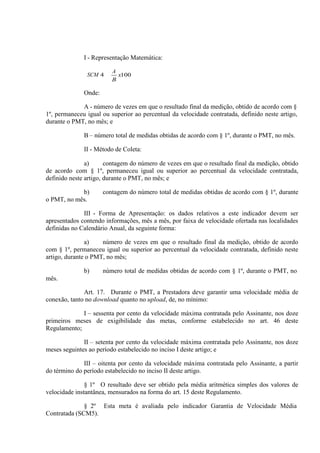 I - Representação Matemática:
SCM 4

A
x100
B

Onde:
A - número de vezes em que o resultado final da medição, obtido de acordo com §
1º, permaneceu igual ou superior ao percentual da velocidade contratada, definido neste artigo,
durante o PMT, no mês; e
B – número total de medidas obtidas de acordo com § 1º, durante o PMT, no mês.
II - Método de Coleta:
a)
contagem do número de vezes em que o resultado final da medição, obtido
de acordo com § 1º, permaneceu igual ou superior ao percentual da velocidade contratada,
definido neste artigo, durante o PMT, no mês; e
b)
o PMT, no mês.

contagem do número total de medidas obtidas de acordo com § 1º, durante

III - Forma de Apresentação: os dados relativos a este indicador devem ser
apresentados contendo informações, mês a mês, por faixa de velocidade ofertada nas localidades
definidas no Calendário Anual, da seguinte forma:
a)
número de vezes em que o resultado final da medição, obtido de acordo
com § 1º, permaneceu igual ou superior ao percentual da velocidade contratada, definido neste
artigo, durante o PMT, no mês;
b)

número total de medidas obtidas de acordo com § 1º, durante o PMT, no

mês.
Art. 17. Durante o PMT, a Prestadora deve garantir uma velocidade média de
conexão, tanto no download quanto no upload, de, no mínimo:
I – sessenta por cento da velocidade máxima contratada pelo Assinante, nos doze
primeiros meses de exigibilidade das metas, conforme estabelecido no art. 46 deste
Regulamento;
II – setenta por cento da velocidade máxima contratada pelo Assinante, nos doze
meses seguintes ao período estabelecido no inciso I deste artigo; e
III – oitenta por cento da velocidade máxima contratada pelo Assinante, a partir
do término do período estabelecido no inciso II deste artigo.
§ 1º O resultado deve ser obtido pela média aritmética simples dos valores de
velocidade instantânea, mensurados na forma do art. 15 deste Regulamento.
§ 2º Esta meta é avaliada pelo indicador Garantia de Velocidade Média
Contratada (SCM5).

 