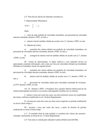 § 3º Para fins de cálculo do indicador considera-se:
I - Representação Matemática:
SCM 5

1
n

n
i

1

Onde:
x – valor de cada medição de velocidade instantânea, em percentual da velocidade
máxima contratada, durante o PMT, no mês; e
n – número total de medidas obtidas de acordo com § 1º, durante o PMT, no mês.
II - Método de Coleta:
a)
somatório dos valores obtidos nas medições de velocidade instantânea, em
percentual da velocidade máxima contratada, durante o PMT, no mês; e
b)
o PMT, no mês.

contagem do número total de medidas obtidas de acordo com § 1º, durante

III - Forma de Apresentação: os dados relativos a este indicador devem ser
apresentados contendo informações, mês a mês, por faixa de velocidade ofertada nas localidades
definidas no Calendário Anual, da seguinte forma:
a)
somatório dos valores obtidos nas medições de velocidade instantânea, em
percentual da velocidade máxima contratada, durante o PMT, no mês;
b)

número total de medidas obtidas de acordo com § 1º, durante o PMT, no

mês; e
c)
percentual da velocidade média pela velocidade contratada do Assinante
ao PTT, durante o PMT, no mês.
Art. 18. Durante o PMT, a Prestadora deve garantir latência bidirecional de até
oitenta milissegundos (terrestre) e novecentos milissegundos (satélite) em, no mínimo:
I - oitenta e cinco por cento dos casos, nos doze primeiros meses de exigibilidade
das metas, conforme estabelecido no art. 46 deste Regulamento;
II - noventa por cento dos casos nos doze meses seguintes ao período estabelecido
no inciso I deste artigo; e
III - noventa e cinco por cento dos casos, a partir do término do período
estabelecido no inciso II deste artigo.
§ 1º O resultado final de cada medição é a mediana dos valores das amostras
coletadas, mensurados na forma do art. 15 deste Regulamento.
§ 2º Esta meta é avaliada pelo indicador Latência Bidirecional (SCM6).

 