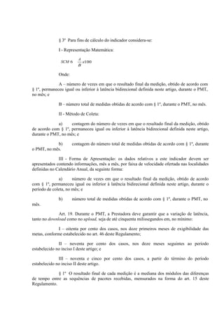 § 3º Para fins de cálculo do indicador considera-se:
I - Representação Matemática:
SCM 6

A
B

x100

Onde:
A – número de vezes em que o resultado final da medição, obtido de acordo com
§ 1º, permaneceu igual ou inferior à latência bidirecional definida neste artigo, durante o PMT,
no mês; e
B – número total de medidas obtidas de acordo com § 1º, durante o PMT, no mês.
II - Método de Coleta:
a)
contagem do número de vezes em que o resultado final da medição, obtido
de acordo com § 1º, permaneceu igual ou inferior à latência bidirecional definida neste artigo,
durante o PMT, no mês; e
b)
o PMT, no mês.

contagem do número total de medidas obtidas de acordo com § 1º, durante

III - Forma de Apresentação: os dados relativos a este indicador devem ser
apresentados contendo informações, mês a mês, por faixa de velocidade ofertada nas localidades
definidas no Calendário Anual, da seguinte forma:
a)
número de vezes em que o resultado final da medição, obtido de acordo
com § 1º, permaneceu igual ou inferior à latência bidirecional definida neste artigo, durante o
período de coleta, no mês; e
b)

número total de medidas obtidas de acordo com § 1º, durante o PMT, no

mês.
Art. 19. Durante o PMT, a Prestadora deve garantir que a variação de latência,
tanto no download como no upload, seja de até cinquenta milissegundos em, no mínimo:
I – oitenta por cento dos casos, nos doze primeiros meses de exigibilidade das
metas, conforme estabelecido no art. 46 deste Regulamento;
II – noventa por cento dos casos, nos doze meses seguintes ao período
estabelecido no inciso I deste artigo; e
III – noventa e cinco por cento dos casos, a partir do término do período
estabelecido no inciso II deste artigo.
§ 1º O resultado final de cada medição é a mediana dos módulos das diferenças
de tempo entre as sequências de pacotes recebidas, mensurados na forma do art. 15 deste
Regulamento.

 