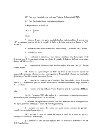 § 2º Esta meta é avaliada pelo indicador Variação de Latência (SCM7).
§ 3º Para fins de cálculo do indicador considera-se:
I - Representação Matemática:
A

Onde:
A – número de vezes em que o resultado final da medição, obtido de acordo com
§ 1º, permaneceu igual ou inferior à variação de latência definida neste artigo, durante o PMT,
no mês; e
B – número total de medidas obtidas de acordo com § 1º, durante o PMT, no mês.
II - Método de Coleta:
a)
contagem do número de vezes em que o resultado final da medição, obtido
de acordo com § 1º, permaneceu igual ou inferior à variação de latência definida neste artigo,
durante o PMT, no mês; e
b)
o PMT, no mês.

contagem do número total de medidas obtidas de acordo com § 1º, durante

III - Forma de Apresentação: os dados relativos a este indicador devem ser
apresentados contendo informações, mês a mês, por faixa de velocidade ofertada nas localidades
definidas no Calendário Anual, da seguinte forma:
a)
número de vezes em que o resultado final da medição, obtido de acordo
com os § 1º, permaneceu igual ou inferior à variação de latência definida neste artigo, durante o
PMT, no mês;
b)

número total de medidas obtidas de acordo com § 1º, durante o PMT, no

mês.
Art. 20. Durante o PMT, a Prestadora deve garantir que a percentagem de pacotes
descartados seja de até dois por cento em, no mínimo:
I – oitenta e cinco por cento dos casos, nos doze primeiros meses de exigibilidade
das metas, conforme estabelecido no art. 46 deste Regulamento;
II – noventa por cento dos casos, nos doze meses seguintes ao período
estabelecido no inciso I deste artigo; e
III – noventa e cinco por cento dos casos, a partir do término do período
estabelecido no inciso II deste artigo.
§ 1º O resultado final de cada medição deve ser mensurado na forma do art. 15
deste Regulamento.

 