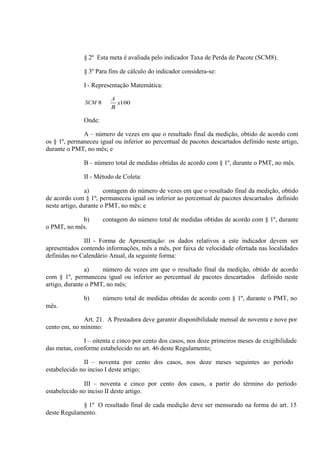 § 2º Esta meta é avaliada pelo indicador Taxa de Perda de Pacote (SCM8).
§ 3º Para fins de cálculo do indicador considera-se:
I - Representação Matemática:
SCM

A

Onde:
A – número de vezes em que o resultado final da medição, obtido de acordo com
os § 1º, permaneceu igual ou inferior ao percentual de pacotes descartados definido neste artigo,
durante o PMT, no mês; e
B – número total de medidas obtidas de acordo com § 1º, durante o PMT, no mês.
II - Método de Coleta:
a)
contagem do número de vezes em que o resultado final da medição, obtido
de acordo com § 1º, permaneceu igual ou inferior ao percentual de pacotes descartados definido
neste artigo, durante o PMT, no mês; e
b)
o PMT, no mês.

contagem do número total de medidas obtidas de acordo com § 1º, durante

III - Forma de Apresentação: os dados relativos a este indicador devem ser
apresentados contendo informações, mês a mês, por faixa de velocidade ofertada nas localidades
definidas no Calendário Anual, da seguinte forma:
a)
número de vezes em que o resultado final da medição, obtido de acordo
com § 1º, permaneceu igual ou inferior ao percentual de pacotes descartados definido neste
artigo, durante o PMT, no mês;
b)

número total de medidas obtidas de acordo com § 1º, durante o PMT, no

mês.
Art. 21. A Prestadora deve garantir disponibilidade mensal de noventa e nove por
cento em, no mínimo:
I – oitenta e cinco por cento dos casos, nos doze primeiros meses de exigibilidade
das metas, conforme estabelecido no art. 46 deste Regulamento;
II – noventa por cento dos casos, nos doze meses seguintes ao período
estabelecido no inciso I deste artigo;
III – noventa e cinco por cento dos casos, a partir do término do período
estabelecido no inciso II deste artigo.
§ 1º O resultado final de cada medição deve ser mensurado na forma do art. 15
deste Regulamento.

 