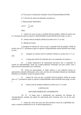 § 2º Esta meta é avaliada pelo indicador Taxa de Disponibilidade (SCM9).
§ 3º Para fins de cálculo do indicador considera-se:
I - Representação Matemática:
SCM

A

Onde:
A – número de vezes em que o resultado final da medição, obtido de acordo com
§ 1º, permaneceu igual ou superior à disponibilidade mensal definida neste artigo, no mês; e
B – número total de medições obtidas de acordo com § 1º, no mês.
II - Método de Coleta:
a) contagem do número de vezes em que o resultado final da medição, obtido de
acordo com os § 1º, permaneceu igual ou superior à disponibilidade mensal definida neste artigo,
no mês;
b)

contagem do número total de medições obtidas de acordo com § 1º, no

c)

o tempo para cálculo do indicador deve ser computado em minutos; e

mês;

d)
o tempo indisponível de manutenção preventiva não é computado no
cálculo da disponibilidade, desde que comprovadamente informada com pelo menos vinte e
quatro horas de antecedência aos Assinantes.
III - Forma de Apresentação: os dados relativos a este indicador devem ser
apresentados contendo informações, mês a mês, por faixa de velocidade ofertada nas localidades
definidas no Calendário Anual, da seguinte forma:
a)
número de vezes em que o resultado final da medição, obtido de acordo
com o § 1º, permaneceu igual ou superior à disponibilidade mensal definida neste artigo, no mês;
e
b)

número total de medições obtidas de acordo com § 1º, no mês.
CAPÍTULO III
DOS INDICADORES DE ATENDIMENTO

Art. 22. O tempo para o atendimento por atendente em Sistemas de
Autoatendimento, quando esta opção for selecionada pelo Assinante, deve ser de até vinte
segundos em:
I – oitenta por cento dos casos nos doze primeiros meses de exigibilidade das
metas, conforme estabelecido no art. 46 deste Regulamento; e

 