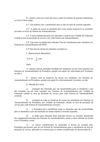 II - oitenta e cinco por cento dos casos a partir do término do período estabelecido
no inciso I deste artigo.
§ 1º Em nenhum caso o atendimento deve se dar em mais de sessenta segundos.
§ 2º A opção de acesso ao atendente deve estar sempre disponível ao Assinante
em todos os níveis do Sistema de Autoatendimento.
§ 3º A meta estabelecida para este indicador é exigível por Unidade da Federação
contida na área de prestação do serviço e por cada Sistema de Autoatendimento.
§ 4º Esta meta é avaliada pelo indicador Taxa de Atendimento pelo Atendente em
Sistemas de Autoatendimento (SCM10).
§ 5º Para fins de cálculo do indicador considera-se:
I - Representação Matemática:
SCM 10

A
x100
B

Onde:
A - número total de chamadas atendidas por atendentes em até vinte segundos nos
Sistemas de Autoatendimento da Prestadora, quando esta opção for selecionada pelo Assinante,
no mês; e
B – número total de tentativas de acesso aos atendentes nos Sistemas de
Autoatendimento da Prestadora, quando esta opção for selecionada pelo Assinante, no mês.
II - Método de Coleta:
a)
contagem das chamadas que são encaminhadas para os atendentes e que
são atendidas em até vinte segundos nos Sistemas de Autoatendimento, por Unidade da
Federação contida na área de prestação do serviço para cada Sistema de Autoatendimento
existente;
b)
contagem de todas as tentativas de acesso aos atendentes nos Sistemas de
Autoatendimento da Prestadora, por Unidade da Federação contida na área de prestação do
serviço para cada Sistema de Autoatendimento existente;
c)
a Prestadora deve contabilizar todas as chamadas que são encaminhadas
para os atendentes e que são atendidas em tempo superior a sessenta segundos;
d)
os dados para obtenção deste indicador devem ser retirados diretamente
dos equipamentos/sistemas dos Sistemas de Autoatendimento, sendo a coleta efetuada de acordo
com o Calendário Anual;
e)
os valores contabilizados no numerador A devem ser somados pela
Prestadora que possuir mais de um Sistema de Autoatendimento para o atendimento da área de
prestação de serviço, aplicando-se o mesmo para os valores contabilizados no denominador B; e

 