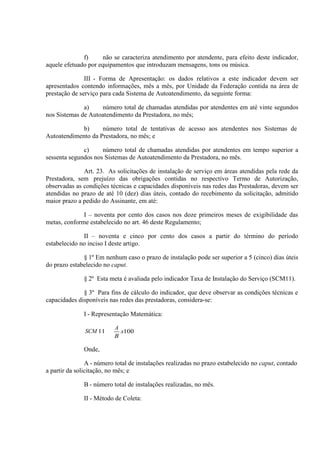 f)
não se caracteriza atendimento por atendente, para efeito deste indicador,
aquele efetuado por equipamentos que introduzam mensagens, tons ou música.
III - Forma de Apresentação: os dados relativos a este indicador devem ser
apresentados contendo informações, mês a mês, por Unidade da Federação contida na área de
prestação de serviço para cada Sistema de Autoatendimento, da seguinte forma:
a)
número total de chamadas atendidas por atendentes em até vinte segundos
nos Sistemas de Autoatendimento da Prestadora, no mês;
b)
número total de tentativas de acesso aos atendentes nos Sistemas de
Autoatendimento da Prestadora, no mês; e
c)
número total de chamadas atendidas por atendentes em tempo superior a
sessenta segundos nos Sistemas de Autoatendimento da Prestadora, no mês.
Art. 23. As solicitações de instalação de serviço em áreas atendidas pela rede da
Prestadora, sem prejuízo das obrigações contidas no respectivo Termo de Autorização,
observadas as condições técnicas e capacidades disponíveis nas redes das Prestadoras, devem ser
atendidas no prazo de até 10 (dez) dias úteis, contado do recebimento da solicitação, admitido
maior prazo a pedido do Assinante, em até:
I – noventa por cento dos casos nos doze primeiros meses de exigibilidade das
metas, conforme estabelecido no art. 46 deste Regulamento;
II – noventa e cinco por cento dos casos a partir do término do período
estabelecido no inciso I deste artigo.
§ 1º Em nenhum caso o prazo de instalação pode ser superior a 5 (cinco) dias úteis
do prazo estabelecido no caput.
§ 2º Esta meta é avaliada pelo indicador Taxa de Instalação do Serviço (SCM11).
§ 3º Para fins de cálculo do indicador, que deve observar as condições técnicas e
capacidades disponíveis nas redes das prestadoras, considera-se:
I - Representação Matemática:
SCM 11

A
x100
B

Onde,
A - número total de instalações realizadas no prazo estabelecido no caput, contado
a partir da solicitação, no mês; e
B - número total de instalações realizadas, no mês.
II - Método de Coleta:

 