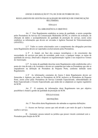 ANEXO À RESOLUÇÃO Nº 574, DE 28 DE OUTUBRO DE 2011.
REGULAMENTO DE GESTÃO DA QUALIDADE DO SERVIÇO DE COMUNICAÇÃO
MULTIMÍDIA
TÍTULO I
DA ABRANGÊNCIA E OBJETIVO
Art. 1º Este Regulamento estabelece as metas de qualidade, a serem cumpridas
pelas Prestadoras do Serviço de Comunicação Multimídia (SCM), os critérios de avaliação, de
obtenção de dados e acompanhamento da qualidade da prestação do serviço, assim como
estabelece as informações que devem ser enviadas à Agência Nacional de Telecomunicações
(ANATEL).
§ 1º Todos os custos relacionados com o cumprimento das obrigações previstas
neste Regulamento devem ser suportados exclusivamente pelas Prestadoras.
§ 2º A Anatel, em face dos avanços tecnológicos e do crescimento das
necessidades de serviços por parte da sociedade, pode rever, a qualquer tempo, as metas de
qualidade do serviço, observado o disposto na regulamentação vigente e nos respectivos Termos
de Autorização.
§ 3º As metas de qualidade descritas neste Regulamento estão estabelecidas sob o
ponto de vista da rede e do Assinante e devem ser cumpridas por todas as Prestadoras que não se
enquadrarem na definição de Prestadora de Pequeno Porte, conforme definido neste
Regulamento.
§ 4° As informações constantes do Anexo I deste Regulamento devem ser
fornecidas à Agência, por todas as Prestadoras de SCM, inclusive as Prestadoras de Pequeno
Porte, assim como pelas Prestadoras do Serviço Limitado Especializado, submodalidades de
Rede Especializado e Circuito Especializado, que ainda não se adaptaram ao regime regulatório
do SCM.
Art. 2º O conjunto de informações deste Regulamento tem por objetivo
possibilitar à Anatel a gestão da qualidade da prestação do SCM.
TÍTULO II DAS
DEFINIÇÕES
Art. 3º Para efeito deste Regulamento são adotadas as seguintes definições:
I - Acesso em Serviço: acesso que está ativado e por meio do qual o Assinante
usufrui o serviço;
II – Assinante: pessoa natural ou jurídica que possui vínculo contratual com a
Prestadora para fruição do SCM

 
