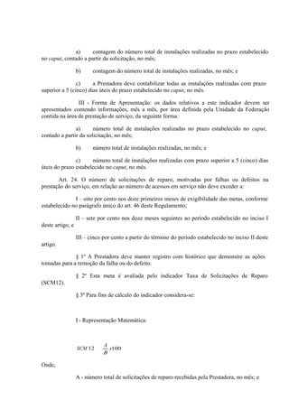 a)
contagem do número total de instalações realizadas no prazo estabelecido
no caput, contado a partir da solicitação, no mês;
b)

contagem do número total de instalações realizadas, no mês; e

c)
a Prestadora deve contabilizar todas as instalações realizadas com prazo
superior a 5 (cinco) dias úteis do prazo estabelecido no caput, no mês.
III - Forma de Apresentação: os dados relativos a este indicador devem ser
apresentados contendo informações, mês a mês, por área definida pela Unidade da Federação
contida na área de prestação de serviço, da seguinte forma:
a)
número total de instalações realizadas no prazo estabelecido no caput,
contado a partir da solicitação, no mês;
b)

número total de instalações realizadas, no mês; e

c)
número total de instalações realizadas com prazo superior a 5 (cinco) dias
úteis do prazo estabelecido no caput, no mês.
Art. 24. O número de solicitações de reparo, motivadas por falhas ou defeitos na
prestação do serviço, em relação ao número de acessos em serviço não deve exceder a:
I – oito por cento nos doze primeiros meses de exigibilidade das metas, conforme
estabelecido no parágrafo único do art. 46 deste Regulamento;
II – sete por cento nos doze meses seguintes ao período estabelecido no inciso I
deste artigo, e
III – cinco por cento a partir do término do período estabelecido no inciso II deste
artigo.
§ 1º A Prestadora deve manter registro com histórico que demonstre as ações
tomadas para a remoção da falha ou do defeito.
§ 2º Esta meta é avaliada pelo indicador Taxa de Solicitações de Reparo
(SCM12).
§ 3º Para fins de cálculo do indicador considera-se:

I - Representação Matemática:

SCM 12

A
x100
B

Onde,
A - número total de solicitações de reparo recebidas pela Prestadora, no mês; e

 