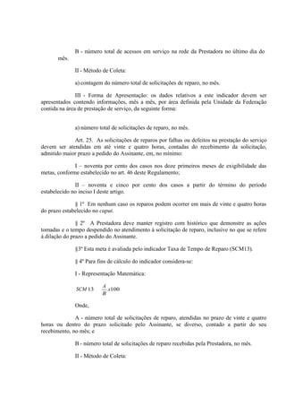 B - número total de acessos em serviço na rede da Prestadora no último dia do
mês.
II - Método de Coleta:
a) contagem do número total de solicitações de reparo, no mês.
III - Forma de Apresentação: os dados relativos a este indicador devem ser
apresentados contendo informações, mês a mês, por área definida pela Unidade da Federação
contida na área de prestação de serviço, da seguinte forma:
a) número total de solicitações de reparo, no mês.
Art. 25. As solicitações de reparos por falhas ou defeitos na prestação do serviço
devem ser atendidas em até vinte e quatro horas, contadas do recebimento da solicitação,
admitido maior prazo a pedido do Assinante, em, no mínimo:
I – noventa por cento dos casos nos doze primeiros meses de exigibilidade das
metas, conforme estabelecido no art. 46 deste Regulamento;
II – noventa e cinco por cento dos casos a partir do término do período
estabelecido no inciso I deste artigo.
§ 1º Em nenhum caso os reparos podem ocorrer em mais de vinte e quatro horas
do prazo estabelecido no caput.
§ 2º A Prestadora deve manter registro com histórico que demonstre as ações
tomadas e o tempo despendido no atendimento à solicitação de reparo, inclusive no que se refere
à dilação do prazo a pedido do Assinante.
§3º Esta meta é avaliada pelo indicador Taxa de Tempo de Reparo (SCM13).
§ 4º Para fins de cálculo do indicador considera-se:
I - Representação Matemática:
SCM 13

A
x100
B

Onde,
A - número total de solicitações de reparo, atendidas no prazo de vinte e quatro
horas ou dentro do prazo solicitado pelo Assinante, se diverso, contado a partir do seu
recebimento, no mês; e
B - número total de solicitações de reparo recebidas pela Prestadora, no mês.
II - Método de Coleta:

 