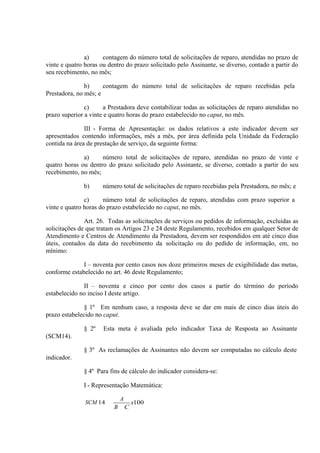a)
contagem do número total de solicitações de reparo, atendidas no prazo de
vinte e quatro horas ou dentro do prazo solicitado pelo Assinante, se diverso, contado a partir do
seu recebimento, no mês;
b)
contagem do número total de solicitações de reparo recebidas pela
Prestadora, no mês; e
c)
a Prestadora deve contabilizar todas as solicitações de reparo atendidas no
prazo superior a vinte e quatro horas do prazo estabelecido no caput, no mês.
III - Forma de Apresentação: os dados relativos a este indicador devem ser
apresentados contendo informações, mês a mês, por área definida pela Unidade da Federação
contida na área de prestação de serviço, da seguinte forma:
a)
número total de solicitações de reparo, atendidas no prazo de vinte e
quatro horas ou dentro do prazo solicitado pelo Assinante, se diverso, contado a partir do seu
recebimento, no mês;
b)

número total de solicitações de reparo recebidas pela Prestadora, no mês; e

c)
número total de solicitações de reparo, atendidas com prazo superior a
vinte e quatro horas do prazo estabelecido no caput, no mês.
Art. 26. Todas as solicitações de serviços ou pedidos de informação, excluídas as
solicitações de que tratam os Artigos 23 e 24 deste Regulamento, recebidos em qualquer Setor de
Atendimento e Centros de Atendimento da Prestadora, devem ser respondidos em até cinco dias
úteis, contados da data do recebimento da solicitação ou do pedido de informação, em, no
mínimo:
I – noventa por cento casos nos doze primeiros meses de exigibilidade das metas,
conforme estabelecido no art. 46 deste Regulamento;
II – noventa e cinco por cento dos casos a partir do término do período
estabelecido no inciso I deste artigo.
§ 1º Em nenhum caso, a resposta deve se dar em mais de cinco dias úteis do
prazo estabelecido no caput.
§ 2º

Esta meta é avaliada pelo indicador Taxa de Resposta ao Assinante

(SCM14).
§ 3º As reclamações de Assinantes não devem ser computadas no cálculo deste
indicador.
§ 4º Para fins de cálculo do indicador considera-se:
I - Representação Matemática:
SCM 14

A
B

C

x100

 