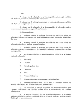 Onde:
A - número total de solicitações de serviços ou pedidos de informação recebidos
pela Prestadora, respondidos em até cinco dias úteis, no mês;
B - número total de solicitações de serviços ou pedidos de informação, recebidos
pela Prestadora no respectivo mês; e
C - número total de solicitações de serviços ou pedidos de informação, relativos
aos meses anteriores, ainda não respondidos ao Assinante.
II - Método de Coleta:
a)
contagem mensal de qualquer solicitação de serviço ou pedido de
informação recebidos em qualquer setor da Prestadora e que foram respondidos em até cinco
dias úteis;
b)
contagem mensal de qualquer solicitação de serviço ou pedido de
informação recebidos em qualquer setor da Prestadora;
c)
contagem mensal de qualquer solicitação de serviço ou pedido de
informação recebidos em qualquer setor da Prestadora, relativos aos meses anteriores, e ainda
não respondidos;
d)
devem ser considerados os seguintes meios de solicitação de serviços ou
pedidos de informação:
1.

Presencial;

2.

Telefone;

3.

Carta de qualquer tipo;

4.

Telegrama;

5.

Fax;

6.

Correio eletrônico; ou

7.

Qualquer outro meio existente ou que venha a ser criado.

e)
os dados relativos aos itens 1 a 7 da alínea “d” devem ser mantidos em
registros independentes para fins de verificação por parte da Anatel;
f)
as solicitações de serviços ou pedidos de informação recebidos pela
Prestadora, nos últimos cinco dias úteis do mês, devem ser computadas no índice do mês
subsequente; e
g)
o prazo de resposta de cinco dias úteis para as solicitações de serviços ou
pedidos de informação recebidos em qualquer setor da Prestadora, inicia-se a partir do primeiro
dia útil após os seus recebimentos.

 