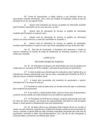 III - Forma de Apresentação: os dados relativos a este indicador devem ser
apresentados contendo informações, mês a mês, por Unidade da Federação contida na área de
prestação de serviço, da seguinte forma:
a)
número total solicitações de serviços ou pedidos de informação recebidos
pela Prestadora, respondidos em até cinco dias úteis, no mês;
b)
número total de solicitações de serviços ou pedidos de informação
recebidos pela Prestadora no respectivo mês;
c)
número total de solicitações de serviços ou pedidos de informação
relativos aos meses anteriores, e ainda não respondidos ao Assinante; e
d)
número total de solicitações de serviços ou pedidos de informação,
recebidos pela Prestadora no respectivo mês e que foram respondidas em mais de dez dias úteis.
Art. 27. Para fins de fiscalização, a Prestadora deve apresentar à Anatel os
arquivos eletrônicos de controle de tempo de atendimento ao Assinante, conforme o Art. 22,
sempre que solicitada.
CAPÍTULO IV
DOS INDICADORES DE PESQUISA
Art. 28. Os indicadores de pesquisa são determinados por meio de pesquisa em
campo junto aos Assinantes do SCM, mediante a utilização de questionário(s) específico(s).
§ 1º A coleta de dados para determinação dos indicadores deste Capítulo deve ser
realizada por empresa especializada nesse tipo de coleta, contratada pela Prestadora de SCM, a
cada doze meses, conforme Calendário Anual.
§ 2º A Anatel deve encaminhar o(s) modelo(s) de questionário a ser(em)
utilizado(s) até 31 de março de cada ano.
§ 3º O período de coleta de dados deve ser iniciado trinta dias após o recebimento
do(s) modelo(s) de questionário.
§ 4º A seu critério, a Anatel poderá incluir, retirar ou alterar itens do questionário,
conforme sua necessidade, até a data final para envio do modelo do questionário.
§ 5º As Prestadoras de SCM devem contratar a empresa especializada nesse tipo
de coleta de forma conjunta, sem prejuízo da responsabilidade individual de cada Prestadora
perante a Anatel quanto às obrigações previstas neste Regulamento.
Art. 29. Os dados relativos aos indicadores deste Capítulo devem ser enviados à
Anatel, em meio eletrônico, separados por Unidade da Federação contida na área de prestação de
serviço, contendo a resposta dada por cada Assinante respondente pesquisado para cada item do
questionário, incluindo os dados sócio-biodemográficos, até o dia dez do mês subsequente à
coleta dos dados, em formato a ser definido pela Anatel.

 