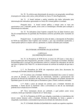 Art. 30. Os critérios para determinação da amostra a ser pesquisada, metodologia
de pesquisa em campo, entre outros, estão definidos no Anexo IV deste Regulamento.
Art. 31. A Anatel realizará a análise estatística dos dados informados para
determinação dos indicadores apresentados no Anexo III e tornará público o resultado.
Parágrafo único A Anatel tornará pública a relação entre os itens dos
questionários com o indicador gerado, assim como as metodologias utilizadas para avaliação e
determinação do indicador.
Art. 32. Os indicadores deste Capítulo comporão base de dados históricos para
fins de acompanhamento da qualidade das Prestadoras conforme percebida pelos Assinantes do
SCM.
Parágrafo único. A cada período de coleta de dados, o desempenho da Prestadora
de SCM nos Indicadores deste Capítulo será avaliado e, caso seja considerado insuficiente, a
Anatel poderá aplicar as sanções cabíveis, apontando os critérios utilizados para avaliação.
TÍTULO V
DA ENTIDADE AFERIDORA DA QUALIDADE
CAPÍTULO I
DAS DISPOSIÇÕES GERAIS
Art. 33. As Prestadoras do SCM devem, no prazo de 120 (cento e vinte) dias a
partir da publicação deste Regulamento, proceder à seleção e contratação da Entidade Aferidora
da Qualidade para a execução dos procedimentos relativos à aferição dos indicadores de rede de
que trata o Capítulo II do Título IV e ao desenvolvimento do software de medição de que trata o
art. 10.
§ 1º. As Prestadoras do SCM são responsáveis pelos ônus decorrentes da
contratação da Entidade Aferidora da Qualidade.
§ 2º. O contrato com a Entidade Aferidora da Qualidade deve conter no mínimo
seu prazo de duração, as condições para sua manutenção, incluindo o gerenciamento dos
processos de aferição dos indicadores de rede, bem como as obrigações da Entidade Aferidora da
Qualidade quanto ao envio de dados para as Prestadoras e para a Anatel, conforme solicitados.
§ 3º. Findo o prazo de duração do contrato com a Entidade Aferidora da
Qualidade, a Anatel deverá se manifestar sobre a conveniência ou não de sua manutenção
podendo haver seleção de nova Entidade.
§4º. Novo instrumento deverá ser celebrado, o qual poderá conter novas
condições, desde que respeitado o disposto do § 2º deste artigo.
Art. 34. As Prestadoras do SCM, suas coligadas, controladas ou controladoras não
devem exercer domínio sobre a Entidade Aferidora da Qualidade, de forma a garantir a
integridade, neutralidade e continuidade do processo de aferição dos indicadores de rede.
Art. 35. A Entidade Aferidora da Qualidade deve atender aos seguintes requisitos:

 