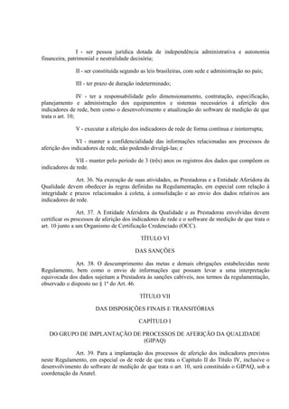 I - ser pessoa jurídica dotada de independência administrativa e autonomia
financeira, patrimonial e neutralidade decisória;
II - ser constituída segundo as leis brasileiras, com sede e administração no país;
III - ter prazo de duração indeterminado;
IV - ter a responsabilidade pelo dimensionamento, contratação, especificação,
planejamento e administração dos equipamentos e sistemas necessários à aferição dos
indicadores de rede, bem como o desenvolvimento e atualização do software de medição de que
trata o art. 10;
V - executar a aferição dos indicadores de rede de forma contínua e ininterrupta;
VI - manter a confidencialidade das informações relacionadas aos processos de
aferição dos indicadores de rede, não podendo divulgá-las; e
VII - manter pelo período de 3 (três) anos os registros dos dados que compõem os
indicadores de rede.
Art. 36. Na execução de suas atividades, as Prestadoras e a Entidade Aferidora da
Qualidade devem obedecer às regras definidas na Regulamentação, em especial com relação à
integridade e prazos relacionados à coleta, à consolidação e ao envio dos dados relativos aos
indicadores de rede.
Art. 37. A Entidade Aferidora da Qualidade e as Prestadoras envolvidas devem
certificar os processos de aferição dos indicadores de rede e o software de medição de que trata o
art. 10 junto a um Organismo de Certificação Credenciado (OCC).
TÍTULO VI
DAS SANÇÕES
Art. 38. O descumprimento das metas e demais obrigações estabelecidas neste
Regulamento, bem como o envio de informações que possam levar a uma interpretação
equivocada dos dados sujeitam a Prestadora às sanções cabíveis, nos termos da regulamentação,
observado o disposto no § 1º do Art. 46.
TÍTULO VII
DAS DISPOSIÇÕES FINAIS E TRANSITÓRIAS
CAPÍTULO I
DO GRUPO DE IMPLANTAÇÃO DE PROCESSOS DE AFERIÇÃO DA QUALIDADE
(GIPAQ)
Art. 39. Para a implantação dos processos de aferição dos indicadores previstos
neste Regulamento, em especial os de rede de que trata o Capítulo II do Título IV, inclusive o
desenvolvimento do software de medição de que trata o art. 10, será constituído o GIPAQ, sob a
coordenação da Anatel.

 