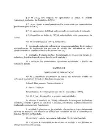 § 1º. O GIPAQ será composto por representantes da Anatel, da Entidade
Aferidora da Qualidade e das Prestadoras do SCM.
§ 2º. A seu critério, a Anatel poderá convidar representantes de outras entidades
para fazerem parte do GIPAQ.
§ 3º. Os representantes do GIPAQ serão nomeados em sua reunião de instalação.
§ 4º. Os conflitos no âmbito do GIPAQ serão decididos pelos representantes da
Anatel.
Art. 40. São atribuições do GIPAQ, dentre outras:
I - coordenação, definição, elaboração de cronograma detalhado de atividades e
acompanhamento da implantação dos processos de aferição dos indicadores de rede e
desenvolvimento do software de medição de que trata o art. 10;
II – avaliação e divulgação das fases de implantação dos processos de aferição dos
indicadores de rede e desenvolvimento do software de medição; e
III - validação dos procedimentos operacionais relacionados à aferição dos
indicadores de rede.
CAPÍTULO II
DOS PRAZOS DE IMPLANTAÇÃO
Art. 41. A implantação dos processos de aferição dos indicadores de rede e do
software de medição será dividida em duas fases consecutivas:
I - Fase I: Planejamento e Desenvolvimento; e
II - Fase II: Validação.
Parágrafo único. A coordenação de cada uma das fases cabe ao GIPAQ.
Art. 42. A Fase I deve envolver as seguintes macro atividades:
I - atividade 1: instalação do GIPAQ e elaboração de cronograma detalhado de
atividades, contendo os prazos de cada Fase e Atividade, considerando os prazos máximos de
implantação constantes neste Regulamento.
II - atividade 2: planejamento das atividades relacionadas ao desenvolvimento do
software de medição e dos processos de aferição dos indicadores de rede e à contratação da
Entidade Aferidora da Qualidade;.
III - atividade 3: seleção e contratação da Entidade Aferidora da Qualidade;
IV - atividade 4: implementação do software de medição e dos processos de
aferição dos indicadores de rede;

 
