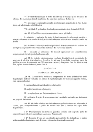 V - atividade 5: realização de testes do software de medição e dos processos de
aferição dos indicadores de rede e definição das áreas para realização da Fase II;
VI - atividade 6: preparação das redes e sistemas para a realização da Fase II, nas
áreas pré-selecionadas pelo GIPAQ; e
VII - atividade 7: avaliação e divulgação dos resultados desta fase pelo GIPAQ.
Art. 43. A Fase II deve envolver as seguintes macro atividades:
I – atividade 1: realização dos testes de funcionamento do software de medição e
dos procedimentos relacionados à aferição dos indicadores de rede nas áreas pré-selecionadas na
Fase I;
II - atividade 2: validação técnico-operacional do funcionamento do software de
medição e dos procedimentos relacionados à aferição dos indicadores de rede;
III – atividade 3: elaboração do manual operacional dos procedimentos
relacionados à aferição dos indicadores de rede.
Art. 44. Os períodos máximos para a conclusão de cada Fase da implantação do
processo de aferição dos indicadores de rede e do software de medição, contados a partir da
publicação deste Regulamento, são 270 (duzentos e setenta) dias para a Fase I e 90 (noventa)
dias, após o término da Fase I, para a Fase II.
CAPÍTULO III
DAS DEMAIS DISPOSIÇÕES
Art. 45. A fiscalização relativa ao cumprimento das metas estabelecidas neste
Regulamento pode ser realizada, nos termos da regulamentação, por meio das seguintes formas,
sem a estas se limitar:
I - acompanhamento de indicadores pela Anatel;
II - auditoria realizada pela Anatel;
III - pesquisas junto aos Assinantes dos serviços; e
IV - utilização de ações de acompanhamento e avaliação realizadas por Assinantes
ou grupo de Assinantes.
Art. 46. Os dados relativos aos indicadores de qualidade devem ser informados à
Anatel, para acompanhamento, a partir do décimo mês após a entrada em vigor deste
Regulamento.
§ 1º O cumprimento das metas de qualidade somente será exigível a partir do
décimo terceiro mês após a entrada em vigor deste Regulamento.
§ 2º Somente devem ser considerados para cálculo dos indicadores os dados
referentes às localidades com mais de cento e oitenta dias de operação comercial.

 