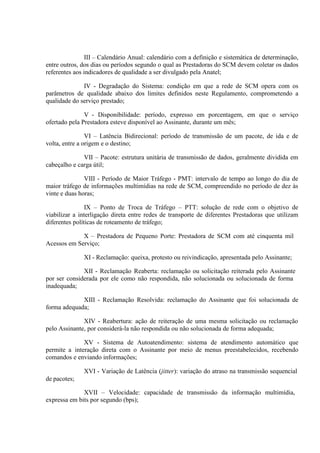 III – Calendário Anual: calendário com a definição e sistemática de determinação,
entre outros, dos dias ou períodos segundo o qual as Prestadoras do SCM devem coletar os dados
referentes aos indicadores de qualidade a ser divulgado pela Anatel;
IV - Degradação do Sistema: condição em que a rede de SCM opera com os
parâmetros de qualidade abaixo dos limites definidos neste Regulamento, comprometendo a
qualidade do serviço prestado;
V - Disponibilidade: período, expresso em porcentagem, em que o serviço
ofertado pela Prestadora esteve disponível ao Assinante, durante um mês;
VI – Latência Bidirecional: período de transmissão de um pacote, de ida e de
volta, entre a origem e o destino;
VII – Pacote: estrutura unitária de transmissão de dados, geralmente dividida em
cabeçalho e carga útil;
VIII - Período de Maior Tráfego - PMT: intervalo de tempo ao longo do dia de
maior tráfego de informações multimídias na rede de SCM, compreendido no período de dez às
vinte e duas horas;
IX – Ponto de Troca de Tráfego – PTT: solução de rede com o objetivo de
viabilizar a interligação direta entre redes de transporte de diferentes Prestadoras que utilizam
diferentes políticas de roteamento de tráfego;
X – Prestadora de Pequeno Porte: Prestadora de SCM com até cinquenta mil
Acessos em Serviço;
XI - Reclamação: queixa, protesto ou reivindicação, apresentada pelo Assinante;
XII - Reclamação Reaberta: reclamação ou solicitação reiterada pelo Assinante
por ser considerada por ele como não respondida, não solucionada ou solucionada de forma
inadequada;
XIII - Reclamação Resolvida: reclamação do Assinante que foi solucionada de
forma adequada;
XIV - Reabertura: ação de reiteração de uma mesma solicitação ou reclamação
pelo Assinante, por considerá-la não respondida ou não solucionada de forma adequada;
XV - Sistema de Autoatendimento: sistema de atendimento automático que
permite a interação direta com o Assinante por meio de menus preestabelecidos, recebendo
comandos e enviando informações;
XVI - Variação de Latência (jitter): variação do atraso na transmissão sequencial
de pacotes;
XVII – Velocidade: capacidade de transmissão da informação multimídia,
expressa em bits por segundo (bps);

 