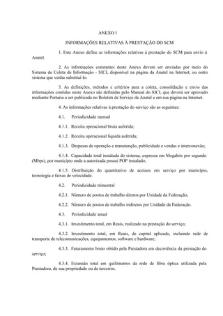 ANEXO I
INFORMAÇÕES RELATIVAS À PRESTAÇÃO DO SCM
1. Este Anexo define as informações relativas à prestação do SCM para envio à
Anatel.
2. As informações constantes deste Anexo devem ser enviadas por meio do
Sistema de Coleta de Informação - SICI, disponível na página da Anatel na Internet, ou outro
sistema que venha substituí-lo.
3. As definições, métodos e critérios para a coleta, consolidação e envio das
informações contidas neste Anexo são definidas pelo Manual do SICI, que deverá ser aprovado
mediante Portaria a ser publicada no Boletim de Serviço da Anatel e em sua página na Internet.
4. As informações relativas à prestação do serviço são as seguintes:
4.1.

Periodicidade mensal

4.1.1. Receita operacional bruta auferida;
4.1.2. Receita operacional líquida auferida;
4.1.3. Despesas de operação e manutenção, publicidade e vendas e interconexão;
4.1.4. Capacidade total instalada do sistema, expressa em Megabits por segundo
(Mbps), por município onde a autorizada possui POP instalado;
4.1.5. Distribuição do quantitativo de acessos em serviço por município,
tecnologia e faixas de velocidade.
4.2.

Periodicidade trimestral

4.2.1. Número de postos de trabalho diretos por Unidade da Federação;
4.2.2. Número de postos de trabalho indiretos por Unidade da Federação.
4.3.

Periodicidade anual

4.3.1. Investimento total, em Reais, realizado na prestação do serviço;
4.3.2. Investimento total, em Reais, de capital aplicado, incluindo rede de
transporte de telecomunicações, equipamentos, software e hardware;
4.3.3. Faturamento bruto obtido pela Prestadora em decorrência da prestação do
serviço;
4.3.4. Extensão total em quilômetros da rede de fibra óptica utilizada pela
Prestadora, de sua propriedade ou de terceiros.

 