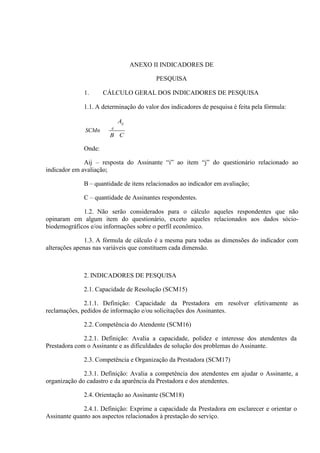 ANEXO II INDICADORES DE
PESQUISA
1.

CÁLCULO GERAL DOS INDICADORES DE PESQUISA

1.1. A determinação do valor dos indicadores de pesquisa é feita pela fórmula:
Aij
SCMn

ij

B C

Onde:
Aij – resposta do Assinante “i” ao item “j” do questionário relacionado ao
indicador em avaliação;
B – quantidade de itens relacionados ao indicador em avaliação;
C – quantidade de Assinantes respondentes.
1.2. Não serão considerados para o cálculo aqueles respondentes que não
opinaram em algum item do questionário, exceto aqueles relacionados aos dados sóciobiodemográficos e/ou informações sobre o perfil econômico.
1.3. A fórmula de cálculo é a mesma para todas as dimensões do indicador com
alterações apenas nas variáveis que constituem cada dimensão.

2. INDICADORES DE PESQUISA
2.1. Capacidade de Resolução (SCM15)
2.1.1. Definição: Capacidade da Prestadora em resolver efetivamente as
reclamações, pedidos de informação e/ou solicitações dos Assinantes.
2.2. Competência do Atendente (SCM16)
2.2.1. Definição: Avalia a capacidade, polidez e interesse dos atendentes da
Prestadora com o Assinante e as dificuldades de solução dos problemas do Assinante.
2.3. Competência e Organização da Prestadora (SCM17)
2.3.1. Definição: Avalia a competência dos atendentes em ajudar o Assinante, a
organização do cadastro e da aparência da Prestadora e dos atendentes.
2.4. Orientação ao Assinante (SCM18)
2.4.1. Definição: Exprime a capacidade da Prestadora em esclarecer e orientar o
Assinante quanto aos aspectos relacionados à prestação do serviço.

 