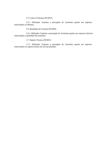 2.5. Conta e Cobrança (SCM19)
2.5.1. Definição: Exprime a percepção do Assinante quanto aos aspectos
relacionados à cobrança.
2.6. Qualidade da Conexão (SCM20)
2.6.1. Definição: Exprime a percepção do Assinante quanto aos aspectos técnicos
relacionados à qualidade das conexões.
2.7. Suporte Técnico (SCM21)
2.7.1. Definição: Exprime a percepção do Assinante quanto aos aspectos
relacionados ao suporte técnico do serviço prestado.

 