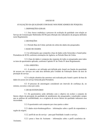 ANEXO III
AVALIAÇÃO DA QUALIDADE COM BASE NOS INDICADORES DE PESQUISA
1. DISPOSIÇÕES GERAIS
1.1. Este Anexo estabelece o processo de avaliação da qualidade com relação ao
Serviço de Comunicação Multimídia (SCM) para obtenção dos indicadores de pesquisa definidos
neste Regulamento.
2. DEFINIÇÕES
2.1. Período Base de Coleta: período de coleta dos dados dos pesquisados.
3. BASE DE DADOS
3.1 As informações que comporão a base de dados serão fornecidas à Anatel pelas
Prestadoras do SCM, conforme orientações da Agência, no Período Base de Coleta.
3.2 A base de dados é composta das respostas de todos os pesquisados para todos
os itens do questionário aplicado, conforme Capítulo IV do Título IV deste Regulamento.
4. DA AMOSTRA
4.1. A amostra a ser utilizada será definida pela Anatel em função da quantidade
de acessos em serviços em cada área definida pela Unidade da Federação dentro da área de
prestação de serviço.
4.2 A seleção aleatória das amostras será realizada pela Anatel a partir da base de
dados de acesso em serviço fornecida pela Prestadora.
4.3. O processo de amostragem considerará um intervalo de confiança de, no
mínimo, noventa e cinco por cento.
5. DO QUESTIONÁRIO
5.1. Os questionários serão definidos com o objetivo de avaliar o conjunto de
fatores objeto da percepção da qualidade de atendimento dos pesquisados e atualizados sempre
que as análises de confiabilidade, ou a exigência de novos fatores de qualidade indicarem essa
necessidade.
5.2. O questionário será composto por cinco partes a saber:
5.2.1.dados sócio-biodemográficos – informações sobre o perfil do respondente e
região de origem;
5.2.2. perfil de uso do serviço – para qual finalidade é usado o serviço;
5.2.3. posse e bens do Assinante – informações sobre o perfil econômico do
Assinante;

 