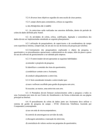 5.2.4. diversos itens objetivos seguidos de uma escala de cinco pontos;
5.2.5. campo aberto para comentários, críticas ou sugestões.
6. DA PESQUISA DE CAMPO
6.1. As entrevistas serão realizadas nas amostras definidas, dentro do período de
coleta de dados definido pela Anatel.
6.2. As atividades de coleta, crítica, codificação, digitação e consistência dos
dados devem ser implementadas atendendo ao seguinte planejamento:
6.2.1 utilização de pesquisadores, de supervisores e de coordenadores de campo
com experiência mínima, comprovada, de um ano no uso da técnica de pesquisa por telefone.
6.2.2.treinamento dos pesquisadores explicando o objeto da pesquisa, o
questionário e os procedimentos operacionais e administrativos de campo, além do passo a passo
do uso do software de gerenciamento a ser adotado pela empresa.
6.2.3. O entrevistador deverá apresentar as seguintes habilidades:
a) entender o propósito da pesquisa;
b) identificar o conteúdo dos itens do questionário;
c) estabelecer contato com o Assinante;
d) conduzir adequadamente a entrevista.
6.2.4. Será considerado treinado o entrevistador que:
a) usar o software escolhido para gestão da pesquisa sem erro;
b) executar, ao menos, uma entrevista sem erro.
6.3. A Prestadora deverá fornecer esclarecimentos sobre a pesquisa a todos os
seus Assinantes por meio do seu Centro de Atendimento e de forma evidenciada em sua página
principal na Internet.
6.4. O procedimento de coleta de dados junto aos Assinantes deve utilizar o
sistema de gestão de pesquisa de campo - ETAC (Entrevista Telefônica Assistida por
Computador) contemplando:
a) uso em rede de microcomputadores;
b) controle de amostragem no servidor da rede;
c) discagem automática e marcação de entrevista;
d) consistência de valores aceitos nas perguntas do questionário;

 