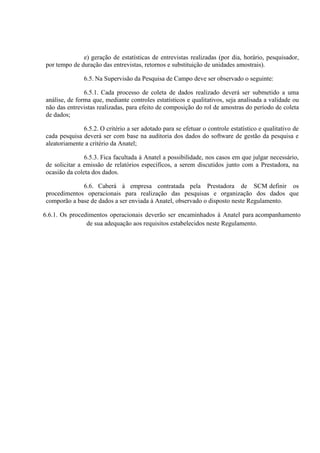e) geração de estatísticas de entrevistas realizadas (por dia, horário, pesquisador,
por tempo de duração das entrevistas, retornos e substituição de unidades amostrais).
6.5. Na Supervisão da Pesquisa de Campo deve ser observado o seguinte:
6.5.1. Cada processo de coleta de dados realizado deverá ser submetido a uma
análise, de forma que, mediante controles estatísticos e qualitativos, seja analisada a validade ou
não das entrevistas realizadas, para efeito de composição do rol de amostras do período de coleta
de dados;
6.5.2. O critério a ser adotado para se efetuar o controle estatístico e qualitativo de
cada pesquisa deverá ser com base na auditoria dos dados do software de gestão da pesquisa e
aleatoriamente a critério da Anatel;
6.5.3. Fica facultada à Anatel a possibilidade, nos casos em que julgar necessário,
de solicitar a emissão de relatórios específicos, a serem discutidos junto com a Prestadora, na
ocasião da coleta dos dados.
6.6. Caberá à empresa contratada pela Prestadora de SCM definir os
procedimentos operacionais para realização das pesquisas e organização dos dados que
comporão a base de dados a ser enviada à Anatel, observado o disposto neste Regulamento.
6.6.1. Os procedimentos operacionais deverão ser encaminhados à Anatel para acompanhamento
de sua adequação aos requisitos estabelecidos neste Regulamento.

 