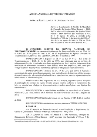 AGÊNCIA NACIONAL DE TELECOMUNICAÇÕES
RESOLUÇÃO Nº 575, DE 28 DE OUTUBRO DE 20111.
Aprova o Regulamento de Gestão da Qualidade
da Prestação do Serviço Móvel Pessoal – RGQSMP e altera o Regulamento do Serviço Móvel
Pessoal – SMP, aprovado pela Resolução nº 477,
de 7 de agosto de 2007, e alterado pelas
Resoluções nº 491, de 12 de fevereiro de 2008, nº
509, de 14 de agosto de 2008, nº 564, de 20 de
abril de 2011 e nº 567, de 24 de maio de 2011.
O CONSELHO DIRETOR DA AGÊNCIA NACIONAL DE
TELECOMUNICAÇÕES, no uso das atribuições que lhe foram conferidas pelo art. 22 da Lei
nº 9.472, de 16 de julho de 1997, e art. 35 do Regulamento da Agência Nacional de
Telecomunicações, aprovado pelo Decreto nº 2.338, de 7 de outubro de 1997,
CONSIDERANDO o disposto no art. 6º da Lei nº 9.472 - Lei Geral de
Telecomunicações - LGT, de 16 de julho de 1997, que estabelece que os serviços de
telecomunicações são organizados com base no princípio da livre, ampla e justa competição
entre todas as prestadoras, devendo o Poder Público atuar para propiciá-la, bem como para
corrigir os efeitos da competição imperfeita e reprimir as infrações da ordem econômica;
CONSIDERANDO o disposto no art. 19 da LGT, que atribui à Agência a
competência de adotar as medidas necessárias para o atendimento do interesse público e para o
desenvolvimento das telecomunicações brasileiras e, especialmente, exercer o poder normativo
relativamente às telecomunicações;
CONSIDERANDO o disposto no art. 127 da LGT, segundo o qual a disciplina
da exploração dos serviços no regime privado tem por objetivo viabilizar o cumprimento das
leis, em especial das relativas às telecomunicações, à ordem econômica e aos direitos dos
consumidores;
CONSIDERANDO as contribuições recebidas em decorrência da Consulta
Pública nº 27, de 12 de julho de 2010, publicada no Diário Oficial da União de 13 de julho de
2010;
CONSIDERANDO deliberação tomada em sua Reunião nº 627, de 27 de outubro
de 2011;
CONSIDERANDO o constante nos autos do processo nº 53500.016120/2008,
RESOLVE :
Art. 1º Aprovar, na forma do Anexo I a esta Resolução, o Regulamento de
Gestão da Qualidade da Prestação do Serviço Móvel Pessoal – RGQ-SMP.
Art. 2º Aprovar, na forma do Anexo II a esta Resolução, alteração no
Regulamento do Serviço Móvel Pessoal – SMP, aprovado pela Resolução nº 477, de 7 de
1

Publicada no Diário Oficial da União – D.O.U. de 31/10/2011 (Edição Número 209 - páginas 96 a 102).

 