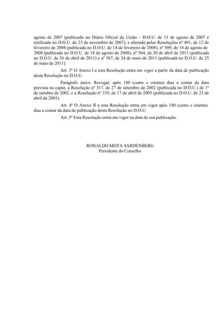 agosto de 2007 (publicado no Diário Oficial da União – D.O.U. de 13 de agosto de 2007 e
retificado no D.O.U. de 23 de novembro de 2007), e alterado pelas Resoluções nº 491, de 12 de
fevereiro de 2008 (publicada no D.O.U. de 14 de fevereiro de 2008), nº 509, de 14 de agosto de
2008 (publicada no D.O.U. de 18 de agosto de 2008), nº 564, de 20 de abril de 2011 (publicada
no D.O.U. de 26 de abril de 2011) e nº 567, de 24 de maio de 2011 (publicada no D.O.U. de 25
de maio de 2011).
Art. 3º O Anexo I a esta Resolução entra em vigor a partir da data de publicação
desta Resolução no D.O.U.
Parágrafo único. Revogar, após 180 (cento e oitenta) dias a contar da data
prevista no caput, a Resolução nº 317, de 27 de setembro de 2002 (publicada no D.O.U.) de 1º
de outubro de 2002, e a Resolução nº 335, de 17 de abril de 2003 (publicada no D.O.U. de 23 de
abril de 2003).
Art. 4º O Anexo II a esta Resolução entra em vigor após 180 (cento e oitenta)
dias a contar da data de publicação desta Resolução no D.O.U.
Art. 5º Esta Resolução entra em vigor na data de sua publicação.

RONALDO MOTA SARDENBERG
Presidente do Conselho

 