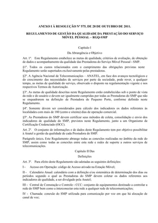 ANEXO I À RESOLUÇÃO Nº 575, DE 28 DE OUTUBRO DE 2011.
REGULAMENTO DE GESTÃO DA QUALIDADE DA PRESTAÇÃO DO SERVIÇO
MÓVEL PESSOAL – RGQ-SMP
Capítulo I
Da Abrangência e Objetivo
Art. 1º. Este Regulamento estabelece as metas de qualidade, critérios de avaliação, de obtenção
de dados e acompanhamento da qualidade das Prestadoras do Serviço Móvel Pessoal - SMP.
§1º. Todos os custos relacionados com o cumprimento das obrigações previstas neste
Regulamento serão suportados exclusivamente pelas prestadoras.
§2º. A Agência Nacional de Telecomunicações – ANATEL, em face dos avanços tecnológicos e
do crescimento das necessidades de serviços por parte da sociedade, pode rever, a qualquer
tempo, as metas de qualidade do serviço, observado o disposto na regulamentação vigente e nos
respectivos Termos de Autorização.
§3º. As metas de qualidade descritas neste Regulamento estão estabelecidas sob o ponto de vista
da rede e do usuário e devem ser igualmente cumpridas por todas as Prestadoras do SMP que não
se enquadrarem na definição de Prestadora de Pequeno Porte, conforme definido neste
Regulamento.
§4º. Somente devem ser considerados para cálculo dos indicadores os dados referentes às
localidades com mais de 180 (cento e oitenta) dias de operação comercial.
§5º. As Prestadoras do SMP devem certificar seus métodos de coleta, consolidação e envio dos
indicadores de qualidade do SMP, previstos neste Regulamento, junto a um Organismo de
Certificação Credenciado (OCC).
Art. 2º. O conjunto de informações e de dados deste Regulamento tem por objetivo possibilitar
à Anatel a gestão da qualidade de cada Prestadora do SMP.
Parágrafo único. Este Regulamento abrange todas as conexões realizadas no âmbito da rede do
SMP, assim como todas as conexões entre esta rede e redes de suporte a outros serviços de
telecomunicações.
Capítulo II Das
Definições
Art. 3º. Para efeito deste Regulamento são adotadas as seguintes definições:
I-

Acesso em Operação: código de Acesso ativado na Estação Móvel;

II - Calendário Anual: calendário com a definição e/ou sistemática de determinação dos dias ou
períodos segundo o qual as Prestadoras do SMP devem coletar os dados referentes aos
indicadores de qualidade, a ser divulgado pela Anatel;
III - Central de Comutação e Controle - CCC: conjunto de equipamentos destinado a controlar a
rede do SMP bem como a interconectar esta rede a qualquer rede de telecomunicações;
IV - Chamada: conexão do SMP utilizada para comunicação por voz em que há alocação de
canal de voz;

 