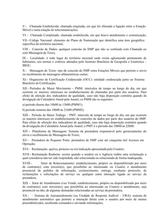 V - Chamada Estabelecida: chamada originada, em que foi efetuada a ligação entre a Estação
Móvel e outra estação de telecomunicações;
VI - Chamada Completada: chamada estabelecida, em que houve atendimento e comunicação;
VII - Código Nacional: elemento do Plano de Numeração que identifica uma área geográfica
específica do território nacional;
VIII - Conexão de Dados: qualquer conexão do SMP que não se confunda com Chamada ou
com Mensagem de Texto;
IX - Localidade: é todo lugar do território nacional onde exista aglomerado permanente de
habitantes, nos termos e critérios adotados pelo Instituto Brasileiro de Geografia e Estatística –
IBGE;
X - Mensagem de Texto: tipo de conexão do SMP entre Estações Móveis que permite o envio
ou recebimento de mensagens alfanuméricas curtas;
XI - Organismo de Certificação Credenciado (OCC): entidade credenciada junto ao Sistema
Brasileiro de Certificação;
XII - Períodos de Maior Movimento - PMM: intervalos de tempo ao longo do dia, em que
ocorrem os maiores interesses no estabelecimento de chamadas por parte dos usuários. Para
efeito de aferição dos indicadores de qualidade, caso não haja disposição contrária quando da
divulgação do Calendário Anual pela Anatel, os PMM são os seguintes:
a) período diurno das 10h00 às 13h00 (PMM1);
b) período noturno das 18h00 às 21h00 (PMM2).
XIII - Período de Maior Tráfego – PMT: intervalo de tempo ao longo do dia, em que ocorrem
os maiores interesses no estabelecimento de conexões de dados por parte dos usuários do SMP.
Para efeito de aferição dos indicadores de qualidade, caso não haja disposição contrária quando
da divulgação do Calendário Anual pela Anatel, o PMT é o período das 10h00 às 22h00.
XIV - Plataforma de Mensagem: Sistema da prestadora responsável pelo gerenciamento do
envio e recebimento de Mensagens de Texto;
XV - Prestadora de Pequeno Porte: prestadora de SMP com até cinquenta mil Acessos em
Operação;
XVI - Reclamação: queixa, protesto ou reivindicação apresentada pelo Usuário;
XVII - Reclamação Reaberta: ocorre quando o usuário ou a Agência reabre uma reclamação a
qual considerou não ter sido respondida, não solucionada ou solucionada de forma inadequada;
XVIII Setor de Relacionamento: estabelecimento, próprio ou disponibilizado por meio
de contrato(s) com terceiro(s), que possibilita ao interessado ou Usuário o atendimento
presencial de pedidos de informação, esclarecimento, entrega, mediante protocolo, de
reclamações e solicitações de serviço ou qualquer outra interação ligada ao serviço da
prestadora;
XIX - Setor de Atendimento e/ou Venda: estabelecimento, próprio ou disponibilizado por meio
de contrato(s) com terceiro(s), que possibilita ao interessado ou Usuário o atendimento, seja
presencial ou não, de algumas demandas relacionadas ao serviço da prestadora;
XX - – Sistema de Autoatendimento (ou Unidade de Resposta Audível – URA): sistema de
atendimento automático que permite a interação direta com o usuário por meio de menus
preestabelecidos, recebendo comandos e enviando informações;

 