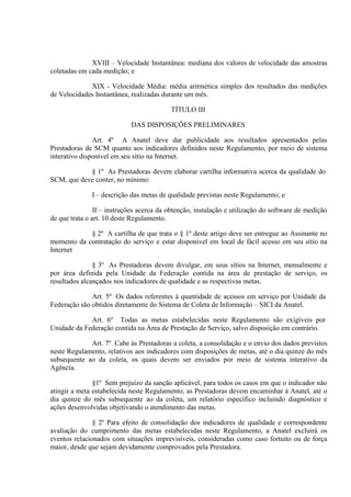 XVIII – Velocidade Instantânea: mediana dos valores de velocidade das amostras
coletadas em cada medição; e
XIX - Velocidade Média: média aritmética simples dos resultados das medições
de Velocidades Instantânea, realizadas durante um mês.
TÍTULO III
DAS DISPOSIÇÕES PRELIMINARES
Art. 4º A Anatel deve dar publicidade aos resultados apresentados pelas
Prestadoras de SCM quanto aos indicadores definidos neste Regulamento, por meio de sistema
interativo disponível em seu sítio na Internet.
§ 1º As Prestadoras devem elaborar cartilha informativa acerca da qualidade do
SCM, que deve conter, no mínimo:
I – descrição das metas de qualidade previstas neste Regulamento; e
II – instruções acerca da obtenção, instalação e utilização do software de medição
de que trata o art. 10 deste Regulamento.
§ 2º A cartilha de que trata o § 1º deste artigo deve ser entregue ao Assinante no
momento da contratação do serviço e estar disponível em local de fácil acesso em seu sítio na
Internet
§ 3º As Prestadoras devem divulgar, em seus sítios na Internet, mensalmente e
por área definida pela Unidade da Federação contida na área de prestação de serviço, os
resultados alcançados nos indicadores de qualidade e as respectivas metas.
Art. 5º Os dados referentes à quantidade de acessos em serviço por Unidade da
Federação são obtidos diretamente do Sistema de Coleta de Informação – SICI da Anatel.
Art. 6º Todas as metas estabelecidas neste Regulamento são exigíveis por
Unidade da Federação contida na Área de Prestação de Serviço, salvo disposição em contrário.
Art. 7º Cabe às Prestadoras a coleta, a consolidação e o envio dos dados previstos
neste Regulamento, relativos aos indicadores com disposições de metas, até o dia quinze do mês
subsequente ao da coleta, os quais devem ser enviados por meio de sistema interativo da
Agência.
§1º Sem prejuízo da sanção aplicável, para todos os casos em que o indicador não
atingir a meta estabelecida neste Regulamento, as Prestadoras devem encaminhar à Anatel, até o
dia quinze do mês subsequente ao da coleta, um relatório específico incluindo diagnóstico e
ações desenvolvidas objetivando o atendimento das metas.
§ 2º Para efeito de consolidação dos indicadores de qualidade e correspondente
avaliação do cumprimento das metas estabelecidas neste Regulamento, a Anatel excluirá os
eventos relacionados com situações imprevisíveis, consideradas como caso fortuito ou de força
maior, desde que sejam devidamente comprovados pela Prestadora.

 