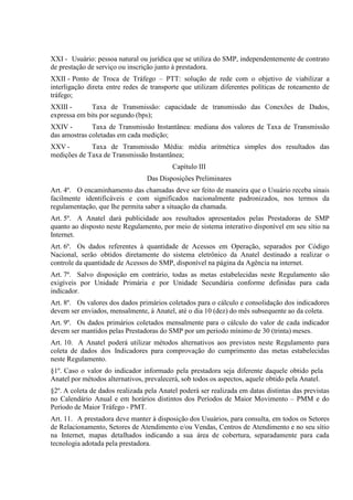 XXI - Usuário: pessoa natural ou jurídica que se utiliza do SMP, independentemente de contrato
de prestação de serviço ou inscrição junto à prestadora.
XXII - Ponto de Troca de Tráfego – PTT: solução de rede com o objetivo de viabilizar a
interligação direta entre redes de transporte que utilizam diferentes políticas de roteamento de
tráfego;
XXIII Taxa de Transmissão: capacidade de transmissão das Conexões de Dados,
expressa em bits por segundo (bps);
XXIV Taxa de Transmissão Instantânea: mediana dos valores de Taxa de Transmissão
das amostras coletadas em cada medição;
XXV Taxa de Transmissão Média: média aritmética simples dos resultados das
medições de Taxa de Transmissão Instantânea;
Capítulo III
Das Disposições Preliminares
Art. 4º. O encaminhamento das chamadas deve ser feito de maneira que o Usuário receba sinais
facilmente identificáveis e com significados nacionalmente padronizados, nos termos da
regulamentação, que lhe permita saber a situação da chamada.
Art. 5º. A Anatel dará publicidade aos resultados apresentados pelas Prestadoras de SMP
quanto ao disposto neste Regulamento, por meio de sistema interativo disponível em seu sítio na
Internet.
Art. 6º. Os dados referentes à quantidade de Acessos em Operação, separados por Código
Nacional, serão obtidos diretamente do sistema eletrônico da Anatel destinado a realizar o
controle da quantidade de Acessos do SMP, disponível na página da Agência na internet.
Art. 7º. Salvo disposição em contrário, todas as metas estabelecidas neste Regulamento são
exigíveis por Unidade Primária e por Unidade Secundária conforme definidas para cada
indicador.
Art. 8º. Os valores dos dados primários coletados para o cálculo e consolidação dos indicadores
devem ser enviados, mensalmente, à Anatel, até o dia 10 (dez) do mês subsequente ao da coleta.
Art. 9º. Os dados primários coletados mensalmente para o cálculo do valor de cada indicador
devem ser mantidos pelas Prestadoras do SMP por um período mínimo de 30 (trinta) meses.
Art. 10. A Anatel poderá utilizar métodos alternativos aos previstos neste Regulamento para
coleta de dados dos Indicadores para comprovação do cumprimento das metas estabelecidas
neste Regulamento.
§1º. Caso o valor do indicador informado pela prestadora seja diferente daquele obtido pela
Anatel por métodos alternativos, prevalecerá, sob todos os aspectos, aquele obtido pela Anatel.
§2º. A coleta de dados realizada pela Anatel poderá ser realizada em datas distintas das previstas
no Calendário Anual e em horários distintos dos Períodos de Maior Movimento – PMM e do
Período de Maior Tráfego - PMT.
Art. 11. A prestadora deve manter à disposição dos Usuários, para consulta, em todos os Setores
de Relacionamento, Setores de Atendimento e/ou Vendas, Centros de Atendimento e no seu sítio
na Internet, mapas detalhados indicando a sua área de cobertura, separadamente para cada
tecnologia adotada pela prestadora.

 