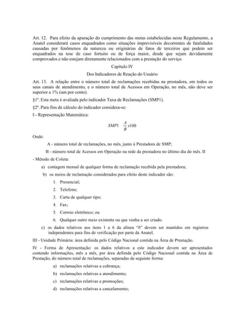 Art. 12. Para efeito da apuração do cumprimento das metas estabelecidas neste Regulamento, a
Anatel considerará casos enquadrados como situações imprevisíveis decorrentes de fatalidades
causadas por fenômenos da natureza ou originárias de fatos de terceiros que podem ser
enquadrados na tese de caso fortuito ou de força maior, desde que sejam devidamente
comprovados e não estejam diretamente relacionados com a prestação do serviço.
Capítulo IV
Dos Indicadores de Reação do Usuário
Art. 13. A relação entre o número total de reclamações recebidas na prestadora, em todos os
seus canais de atendimento, e o número total de Acessos em Operação, no mês, não deve ser
superior a 1% (um por cento).
§1º. Esta meta é avaliada pelo indicador Taxa de Reclamações (SMP1).
§2º. Para fins de cálculo do indicador considera-se:
I - Representação Matemática:
SMP1

A
x100
B

Onde:
A - número total de reclamações, no mês, junto à Prestadora de SMP;
B - número total de Acessos em Operação na rede da prestadora no último dia do mês. II
- Método de Coleta:
a) contagem mensal de qualquer forma de reclamação recebida pela prestadora;
b) os meios de reclamação considerados para efeito deste indicador são:
1. Presencial;
2. Telefone;
3. Carta de qualquer tipo;
4. Fax;
5. Correio eletrônico; ou
6. Qualquer outro meio existente ou que venha a ser criado.
c) os dados relativos aos itens 1 a 6 da alínea “b” devem ser mantidos em
independentes para fins de verificação por parte da
III - Unidade Primária: área definida pelo Código Nacional contida na Área de
IV - Forma de Apresentação: os dados relativos a este indicador devem ser apresentados
contendo informações, mês a mês, por área definida pelo Código Nacional contida na Área de
Prestação, do
de reclamações, separadas da seguinte
reclamações relativas a
reclamações relativas a
c) reclamações relativas a
d) reclamações relativas a

 